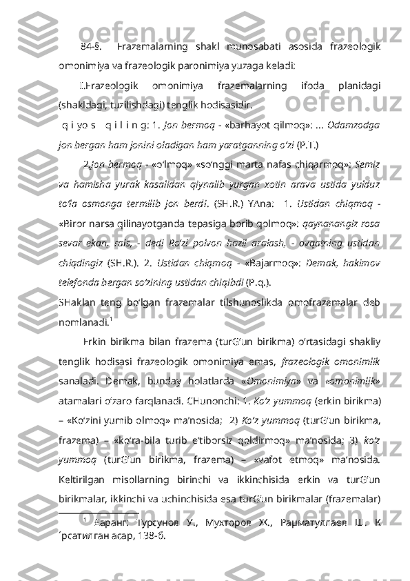 84-§.     Frazemalarning   shakl   munosabati   asosida   frazeologik
omonimiya va frazeologik paronimiya yuzaga keladi: 
I.Frazeologik   omonimiya   frazemalarning   ifoda   planidagi
(shakldagi, tuzilishdagi) tenglik hodisasidir. 
  q i yo s     q i l i n g: 1.   Jon bermoq   - «barhayot qilmoq»: ...   Odamzodga
jon bergan ham jonini oladigan ham yaratganning o‘zi  (P.T.)
2. Jon bermoq   - «o‘lmoq» «so‘nggi marta nafas chiqarmoq»:   Semiz
va   hamisha   yurak   kasalidan   qiynalib   yurgan   xotin   arava   ustida   yulduz
to‘la   osmonga   termilib   jon   berdi .   (SH.R.)   YAna:     1.   Ustidan   chiqmoq   -
«Biror narsa qilinayotganda tepasiga borib qolmoq»:  qaynanangiz rosa
sevar   ekan,   rais,   -   dedi   Ro‘zi   polvon   hazil   aralash,   -   ovqatning   ustidan
chiqdingiz   (SH.R.).   2.   Ustidan   chiqmoq   -   «Bajarmoq»:   Demak,   hakimov
telefonda bergan so‘zining ustidan chiqibdi  (P.q.). 
SHaklan   teng   bo‘lgan   frazemalar   tilshunoslikda   omofrazemalar   deb
nomlanadi. 1
Erkin   birikma   bilan   frazema   (turG‘un   birikma)   o‘rtasidagi   shakliy
tenglik   hodisasi   frazeologik   omonimiya   emas,   frazeologik   omonimlik
sanaladi.   Demak,   bunday   holatlarda   « Omonimiya »   va   «omonimlik»
atamalari o‘zaro farqlanadi. CHunonchi: 1.   Ko‘z yummoq   (erkin birikma)
–  «Ko‘zini  yumib  olmoq»   ma’nosida;     2)   Ko‘z   yummoq   (turG‘un   birikma,
frazema)   –   «ko‘ra-bila   turib   e’tiborsiz   qoldirmoq»   ma’nosida;   3)   ko‘z
yummoq   (turG‘un   birikma,   frazema)   –   «vafot   etmoq»   ma’nosida.
Keltirilgan   misollarning   birinchi   va   ikkinchisida   erkin   va   turG‘un
birikmalar, ikkinchi va uchinchisida esa turG‘un birikmalar (frazemalar)
1
  £аранг:   Турсунов   У.,   Мухторов   Ж.,   Раµматуллаев   Ш.   К
´рсатилган асар, 138-б.  