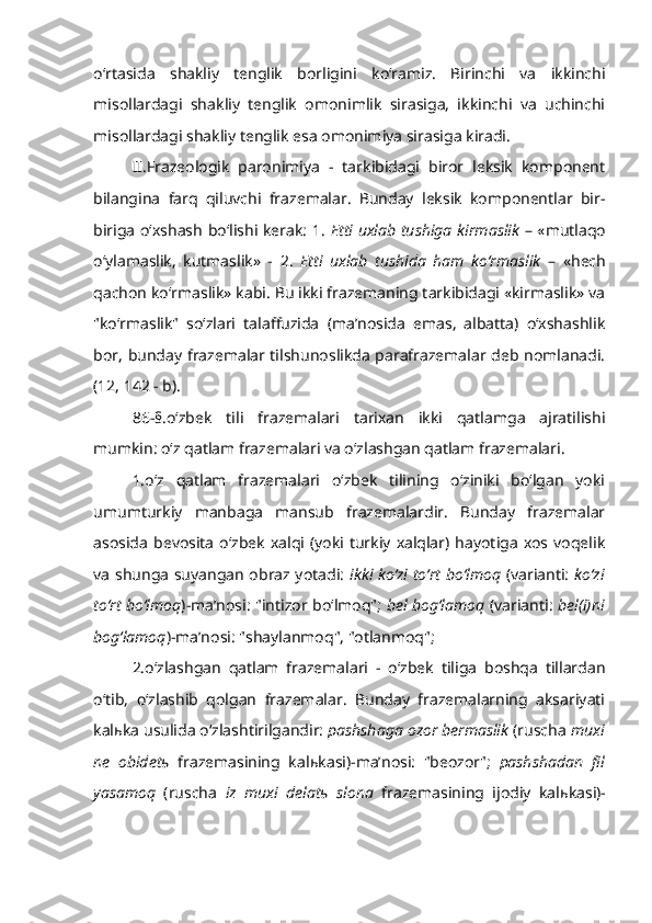 o‘rtasida   shakliy   tenglik   borligini   ko‘ramiz.   Birinchi   va   ikkinchi
misollardagi   shakliy   tenglik   omonimlik   sirasiga,   ikkinchi   va   uchinchi
misollardagi shakliy tenglik esa omonimiya sirasiga kiradi.    
II.Frazeologik   paronimiya   -   tarkibidagi   biror   leksik   komponent
bilangina   farq   qiluvchi   frazemalar.   Bunday   leksik   komponentlar   bir-
biriga o‘xshash bo‘lishi kerak: 1.   Etti uxlab tushiga kirmaslik   – «mutlaqo
o‘ylamaslik,   kutmaslik»   -   2.   Etti   uxlab   tushida   ham   ko‘rmaslik   –   «hech
qachon ko‘rmaslik» kabi. Bu ikki frazemaning tarkibidagi «kirmaslik» va
"ko‘rmaslik"   so‘zlari   talaffuzida   (ma’nosida   emas,   albatta)   o‘xshashlik
bor, bunday frazemalar tilshunoslikda parafrazemalar deb nomlanadi.
(12, 142 - b).
86-§.o‘zbek   tili   frazemalari   tarixan   ikki   qatlamga   ajratilishi
mumkin: o‘z qatlam frazemalari va o‘zlashgan qatlam frazemalari.
1.o‘z   qatlam   frazemalari   o‘zbek   tilining   o‘ziniki   bo‘lgan   yoki
umumturkiy   manbaga   mansub   frazemalardir.   Bunday   frazemalar
asosida   bevosita   o‘zbek   xalqi  (yoki  turkiy  xalqlar)  hayotiga   xos  voqelik
va shunga suyangan obraz yotadi:   ikki ko‘zi to‘rt bo‘lmoq   (varianti:   ko‘zi
to‘rt bo‘lmoq )-ma’nosi: "intizor bo‘lmoq";   bel bog‘lamoq   (varianti:   bel(i)ni
bog‘lamoq )-ma’nosi: "shaylanmoq", "otlanmoq";
2.o‘zlashgan   qatlam   frazemalari   -   o‘zbek   tiliga   boshqa   tillardan
o‘tib,   o‘zlashib   qolgan   frazemalar.   Bunday   frazemalarning   aksariyati
kal ь ka usulida o‘zlashtirilgandir:  pashshaga ozor bermaslik  (ruscha  muxi
ne   obidet ь   frazemasining   kal ь kasi)-ma’nosi:   "beozor";   pashshadan   fil
yasamoq   (ruscha   iz   muxi   delat ь   slona   frazemasining   ijodiy   kal ь kasi)- 