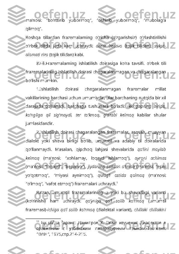 ma’nosi:   "bo‘rttirib   yubormoq",   "oshirib   yubormoq",   "mubolag‘a
qilmoq".
Boshqa   tillardan   frazemalarning   o‘zicha   (o‘zgarishsiz)   o‘zlashtirilishi
o‘zbek   tilida   juda   kam   uchraydi:   dardi   bedavo   (tojik   tilidan);   sukut-
alomati rizo  (tojik tilidan) kabi.
87-§.Frazemalarning   ishlatilish   doirasiga   ko‘ra   tavsifi.   o‘zbek   tili
frazemalarining ishlatilish doirasi chegaralanmagan va chegaralangan
bo‘lishi mumkin.
1.Ishlatilish   doirasi   chegaralanmagan   frazemalar   millat
vakillarining barchasi uchun umumiydir, ular barchaning nutqida bir xil
darajada   qo‘llanadi,   barchaga   tushunarli   bo‘ladi:   ikki   gapning   birida,
ko‘ngliga   qil   sig‘maydi,   ter   to‘kmoq,   g‘azabi   kelmoq   kabilar   shular
jumlasidandir.     
2.Ishlatilish   doirasi   chegaralangan   frazemalar,   asosan,   muayyan
dialekt   yoki   sheva   birligi   bo‘lib,   umumtil   va   adabiy   til   doiralarida
qo‘llanmaydi.   Masalan,   qipchoq   lahjasi   shevalarida   qo‘lini   moylab
kelmoq   (ma’nosi:   "xohlamay,   loqayd   ishlamoq"),   ayroni   achimas
(ma’nosi: "loqayd", "beparvo"),   jiydaning ostidan o‘tmoq   (ma’nosi: "esini
yo‘qotmoq",   "miyasi   aynimoq"),   qulog‘i   ostida   qolmoq   (ma’nosi:
"o‘lmoq", "vafot etmoq") frazemalari uchraydi. 1
 
Ba’zan,   umumtil   frazemalarining   u   yoki   bu   shevadagi   varianti
(ko‘rinishi)   ham   uchraydi:   qo‘yniga   qo‘l   solib   ko‘rmoq   (umumtil
frazemasi)- ichiga   qo‘l   solib   ko‘rmoq   (dialektal   variant),   chillaki   chillakini
1 1
  Бу   µа³да   ³аранг:   Данияров   Х.   Опыт   изучения   диалектов   в
сравнении   с   узбекским   литературным   языком.-Ташкент:
"ФАН", 1975,стр.214-215. 