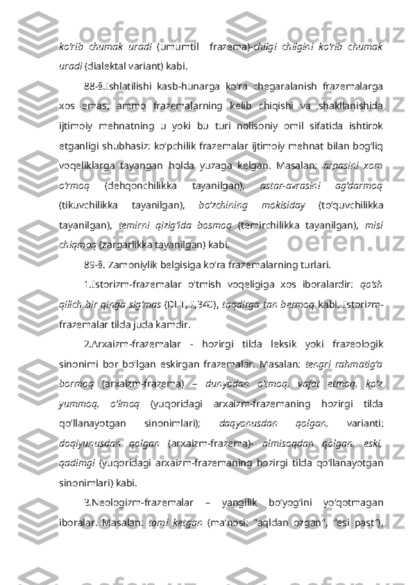 ko‘rib   chumak   uradi   (umumtil     frazema)- chilgi   chilgini   ko‘rib   chumak
uradi  (dialektal variant) kabi.
88-§.Ishlatilishi   kasb-hunarga   ko‘ra   chegaralanish   frazemalarga
xos   emas,   ammo   frazemalarning   kelib   chiqishi   va   shakllanishida
ijtimoiy   mehnatning   u   yoki   bu   turi   nolisoniy   omil   sifatida   ishtirok
etganligi shubhasiz: ko‘pchilik frazemalar ijtimoiy mehnat bilan bog‘liq
voqeliklarga   tayangan   holda   yuzaga   kelgan.   Masalan:   arpasini   xom
o‘rmoq   (dehqonchilikka   tayanilgan),   astar-avrasini   ag‘darmoq
(tikuvchilikka   tayanilgan),   bo‘zchining   mokisiday   (to‘quvchilikka
tayanilgan),   temirni   qizig‘ida   bosmoq   (temirchilikka   tayanilgan),   misi
chiqmoq  (zargarlikka tayanilgan) kabi.
89-§. Zamoniylik belgisiga ko‘ra frazemalarning turlari.
1.Istorizm-frazemalar   o‘tmish   voqeligiga   xos   iboralardir:   qo‘sh
qilich bir qinga sig‘mas   (DLT, I,340),   taqdirga tan bermoq   kabi. Istorizm-
frazemalar tilda juda kamdir.
2.Arxaizm-frazemalar   -   hozirgi   tilda   leksik   yoki   frazeologik
sinonimi   bor   bo‘lgan   eskirgan   frazemalar.   Masalan:   tengri   rahmatig‘a
bormoq   (arxaizm-frazema)   –   dunyodan   o‘tmoq,   vafot   etmoq,   ko‘z
yummoq,   o‘lmoq   (yuqoridagi   arxaizm-frazemaning   hozirgi   tilda
qo‘llanayotgan   sinonimlari);   daqyonusdan   qolgan,   varianti:
doqiyunusdan   qolgan   (arxaizm-frazema)-   almisoqdan   qolgan,   eski,
qadimgi   (yuqoridagi   arxaizm-frazemaning   hozirgi   tilda   qo‘llanayotgan
sinonimlari) kabi.
3.Neologizm-frazemalar   –   yangilik   bo‘yog‘ini   yo‘qotmagan
iboralar.   Masalan:   tomi   ketgan   (ma’nosi:   "aqldan   ozgan",   "esi   past"), 