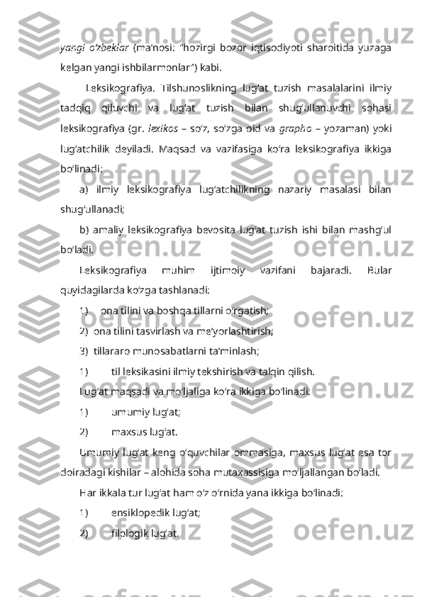 yangi   o‘zbeklar   (ma’nosi:   "hozirgi   bozor   iqtisodiyoti   sharoitida   yuzaga
kelgan yangi ishbilarmonlar") kabi.
Leksikografiya .   Tilshunoslikning   lug‘at   tuzish   masalalarini   ilmiy
tadqiq   qiluvchi   va   lug‘at   tuzish   bilan   shug‘ullanuvchi   sohasi
leksikografiya   (gr.   lexikos   –   so‘z,   so‘zga   oid   va   grapho   –   yozaman)   yoki
lug‘atchilik   deyiladi.   Maqsad   va   vazifasiga   ko‘ra   leksikografiya   ikkiga
bo‘linadi:
a)   ilmiy   leksikografiya   lug‘atchilikning   nazariy   masalasi   bilan
shug‘ullanadi;
b)   amaliy   leksikografiya   bevosita   lug‘at   tuzish   ishi   bilan   mashg‘ul
bo‘ladi.
Leksikografiya   muhim   ijtimoiy   vazifani   bajaradi.   Bular
quyidagilarda ko‘zga tashlanadi:
1) ona tilini va boshqa tillarni o‘rgatish;
2)    ona tilini tasvirlash va me’yorlashtirish;
3)    tillararo munosabatlarni ta’minlash;
1) til leksikasini ilmiy tekshirish va talqin qilish.
Lug ‘ at   maqsadi   va   mo ‘ ljaliga   ko ‘ ra   ikkiga   bo ‘ linadi :
1) umumiy lug‘at; 
2) maxsus lug‘at.
Umumiy   lug‘at   keng   o‘quvchilar   ommasiga,   maxsus   lug‘at   esa   tor
doiradagi kishilar – alohida soha mutaxassisiga mo‘ljallangan bo‘ladi.
Har ikkala tur lug‘at ham o‘z o‘rnida yana ikkiga bo‘linadi: 
1) ensiklopedik lug‘at;
2) filologik lug‘at.  