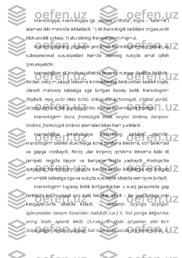 Frazeologiya.   Frazeologiya   (gr.   phrasis   –   “ifoda”,   logos   –   “ta’limot”)
atamasi  ikki   ma’noda   ishlatiladi:   1)   til  frazeologik   tarkibini   o‘rganuvchi
tilshunoslik sohasi; 2) shu tilning frazeologizmi majmui.
Frazeologiyaning   o‘rganish   predmeti   frazeologizmning   tabiati   va
substansional   xususiyatlari   hamda   ularning   nutqda   amal   qilish
qonuniyatidir.
Frazeologizm  til hodisasi sifatida  lison  va  nutqqa  daxldor  birlikdir.
Birdan   ortiq   mustaqil   leksema   ko‘rinishining   birikuvidan   tashkil   topib,
obrazli   ma’noviy   tabiatga   ega   bo‘lgan   lisoniy   birlik   frazeologizm
deyiladi:   tepa   sochi   tikka   bo‘ldi,   sirkasi   suv   ko‘tarmaydi,   o‘takasi   yorildi,
do‘ppisi yarimta, ikki gapning birida, boshga ko‘tarmoq  va boshqa.
Frazeologizm   ibora,   frazeologik   birlik,   turg‘un   birikma,   barqaror
birikma, frazeologik birikma  atamalari bilan ham yuritiladi.
Frazeologiya   leksikologiya   bo‘limining   tarkibiy   qismidir.
Frazeologizm tashkil etuvchisiga ko‘ra qo‘shma leksema, so‘z birikmasi
va   gapga   o‘xshaydi.   Biroq   ular   ko‘proq   qo‘shma   leksema   kabi   til
jamiyati   ongida   tayyor   va   barqaror   holda   yashaydi.   Boshqacha
aytganda,   frazeologizm   lisonda   barcha   lisoniy   birliklarga   xos   bo‘lgan
umumiylik tabiatiga ega va nutqda xususiylik sifatida namoyon bo‘ladi.
Frazeologizm   lug‘aviy   birlik   bo‘lganligidan   u   nutq   jarayonida   gap
tarkibida   bir   mustaqil   so‘z   kabi   harakat   qiladi   –   bir   gap   bo‘lagi   yoki
kengaytiruvchi   sifatida   keladi:   1.   Madamin   bo‘yniga   qo‘yilgan
aybnomadan   tamom   hovuridan   tushdi . (P.Tur.)   2 .   Stol   yoniga   kelguncha
uning   boshi   aylanib   ketdi.   (S.Zun .)   3 .   Qosh   qo ‘ yaman   deb   ko ‘ z
chiqaradigan  bunday hodisalar hali ham onda-sonda ro‘y berib turibdi.  4 . 