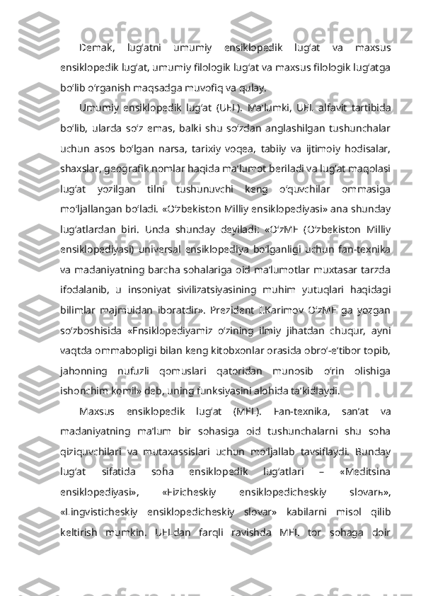 Demak,   lug‘atni   umumiy   ensiklopedik   lug‘at   va   maxsus
ensiklopedik lug‘at, umumiy filologik lug‘at va maxsus filologik lug‘atga
bo‘lib o‘rganish maqsadga muvofiq va qulay.
Umumiy   ensiklopedik   lug‘at   (UEL).   Ma’lumki,   UEL   alfavit   tartibida
bo‘lib,   ularda   so‘z   emas,   balki   shu   so‘zdan   anglashilgan   tushunchalar
uchun   asos   bo‘lgan   narsa,   tarixiy   voqea,   tabiiy   va   ijtimoiy   hodisalar,
shaxslar, geografik nomlar haqida ma’lumot beriladi va lug‘at maqolasi
lug‘at   yozilgan   tilni   tushunuvchi   keng   o‘quvchilar   ommasiga
mo‘ljallangan bo‘ladi. «O‘zbekiston Milliy ensiklopediyasi» ana shunday
lug‘atlardan   biri.   Unda   shunday   deyiladi:   «O‘zME   (O‘zbekiston   Milliy
ensiklopediyasi)   universal   ensiklopediya   bo‘lganligi   uchun   fan-texnika
va  madaniyatning barcha sohalariga  oid ma’lumotlar muxtasar tarzda
ifodalanib,   u   insoniyat   sivilizatsiyasining   muhim   yutuqlari   haqidagi
bilimlar   majmuidan   iboratdir».   Prezident   I.Karimov   O‘zME   ga   yozgan
so‘zboshisida   «Ensiklopediyamiz   o‘zining   ilmiy   jihatdan   chuqur,   ayni
vaqtda ommabopligi bilan keng kitobxonlar orasida obro‘-e’tibor topib,
jahonning   nufuzli   qomuslari   qatoridan   munosib   o‘rin   olishiga
ishonchim komil» deb, uning funksiyasini alohida ta’kidlaydi. 
Maxsus   ensiklopedik   lug‘at   (MEL).   Fan-texnika,   san’at   va
madaniyatning   ma’lum   bir   sohasiga   oid   tushunchalarni   shu   soha
qiziquvchilari   va   mutaxassislari   uchun   mo‘ljallab   tavsiflaydi.   Bunday
lug‘at   sifatida   soha   ensiklopedik   lug‘atlari   –   «Meditsina
ensiklopediyasi»,   «Fizicheskiy   ensiklopedicheskiy   slovar ь »,
«Lingvisticheskiy   ensiklopedicheskiy   slovar»   kabilarni   misol   qilib
keltirish   mumkin.   UELdan   farqli   ravishda   MEL   tor   sohaga   doir 