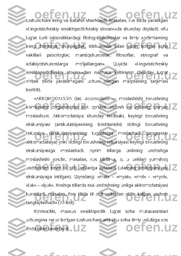 tushunchani keng va batafsil sharhlaydi. Masalan, rus tilida  yaratilgan
«Lingvisticheskiy   ensiklopedicheskiy   slovar ь »da   shunday   deyiladi:   «Bu
lug‘at   turli   ixtisosliklardagi   filolog-tilshunoslar   va   ilmiy   xodimlarning
keng   doirasiga,   shuningdek,   tilshunoslik   bilan   yaqin   bo‘lgan   soha
vakillari   psixologlar,   mantiqshunoslar,   filosoflar,   etnograf   va
adabiyotshunoslarga   mo‘ljallangan».   Quyida   «Lingvisticheskiy
ensiklopedicheskiy   slovar ь »dan   namuna   keltiramiz   (bunday   lug‘at
o‘zbek   tilida   yaratilmagani   uchun   olingan   maqolaning   tarjimasi
berildi).
« AKKOMODATSIYA   (lat.   accomodatio   —   moslashish)   tovushning
kombinator   o‘zgarishidan   biri:   qo‘shni   undosh   va   unlining   qisman
moslashuvi.   Akkomodatsiya   shunday   hodisaki,   keyingi   tovushning
ekskursiyasi   (artikulatsiyasining   boshlanishi)   oldingi   tovushning
rekursiya   (artikulatsiyasining   tugashi)ga   moslashadi   (progressiv
akkomadatsiya) yoki oldingi tovushning rekursiyasi keyingi tovushning
ekskursiyasiga   moslashadi.   Ayrim   tillarga   unlining   undoshga
moslashishi   xosdir,   masalan,   rus   tilida   a,   o,   u   unlilari   yumshoq
undoshdan   keyin   til   oldi   unlilariga   aylanadi   (ularning   artikulyatsiyasi
ekskursiyaga   intilgan).   Qiyoslang:   «mat»   –   «myat»,   «mol»   –   «myol»,
«luk» – «lyuk». Boshqa tillarda esa undoshning unliga akkomodatsiyasi
kuzatiladi,   masalan,   fors   tilida   til   oldi   unlisidan   oldin   kelgan   undosh
tanglaylashadi» (22-bet).
Ko‘rinadiki,   maxsus   ensiklopedik   lug‘at   soha   mutaxassislari
uchungina zarur bo‘lgan tushunchani ana shu soha ilmiy uslubiga xos
ifoda bilan tasvirlaydi. 