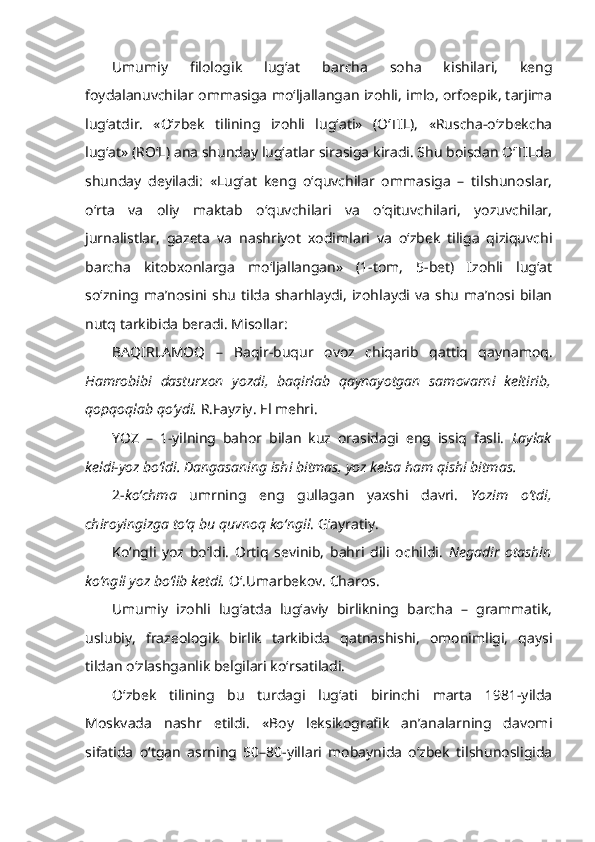 Umumiy   filologik   lug‘at   barcha   soha   kishilari,   keng
foydalanuvchilar ommasiga mo‘ljallangan izohli, imlo, orfoepik, tarjima
lug‘atdir.   «O‘zbek   tilining   izohli   lug‘ati»   (O‘TIL),   «Ruscha-o‘zbekcha
lug‘at» (RO‘L) ana shunday lug‘atlar sirasiga kiradi. Shu boisdan O‘TILda
shunday   deyiladi:   «Lug‘at   keng   o‘quvchilar   ommasiga   –   tilshunoslar,
o‘rta   va   oliy   maktab   o‘quvchilari   va   o‘qituvchilari,   yozuvchilar,
jurnalistlar,   gazeta   va   nashriyot   xodimlari   va   o‘zbek   tiliga   qiziquvchi
barcha   kitobxonlarga   mo‘ljallangan»   (1-tom,   5-bet)   Izohli   lug‘at
so‘zning  ma’nosini  shu   tilda   sharhlaydi,   izohlaydi  va   shu   ma’nosi  bilan
nutq tarkibida beradi. Misollar: 
BAQIRLAMOQ   –   Baqir-buqur   ovoz   chiqarib   qattiq   qaynamoq.
Hamrobibi   dasturxon   yozdi,   baqirlab   qaynayotgan   samovarni   keltirib,
qopqoqlab qo‘ydi.  R.Fayziy. El mehri.
YOZ   –   1- yilning   bahor   bilan   kuz   orasidagi   eng   issiq   fasli.   Laylak
keldi-yoz bo‘ldi. Dangasaning ishi bitmas, yoz kelsa ham qishi bitmas.
2- ko‘chma   umrning   eng   gullagan   yaxshi   davri.   Yozim   o‘tdi,
chiroyingizga to‘q bu quvnoq ko‘ngil . G‘ayratiy. 
Ko‘ngli   yoz   bo‘ldi.   Ortiq   sevinib,   bahri   dili   ochildi.   Negadir   otashin
ko‘ngli yoz bo‘lib ketdi.  O‘.Umarbekov. Charos.
Umumiy   izohli   lug‘atda   lug‘aviy   birlikning   barcha   –   grammatik,
uslubiy,   frazeologik   birlik   tarkibida   qatnashishi,   omonimligi,   qaysi
tildan o‘zlashganlik belgilari ko‘rsatiladi.
O‘zbek   tilining   bu   turdagi   lug‘ati   birinchi   marta   1981-yilda
Moskvada   nashr   etildi.   «Boy   leksikografik   an’analarning   davomi
sifatida   o‘tgan   asrning   50–80-yillari   mobaynida   o‘zbek   tilshunosligida 