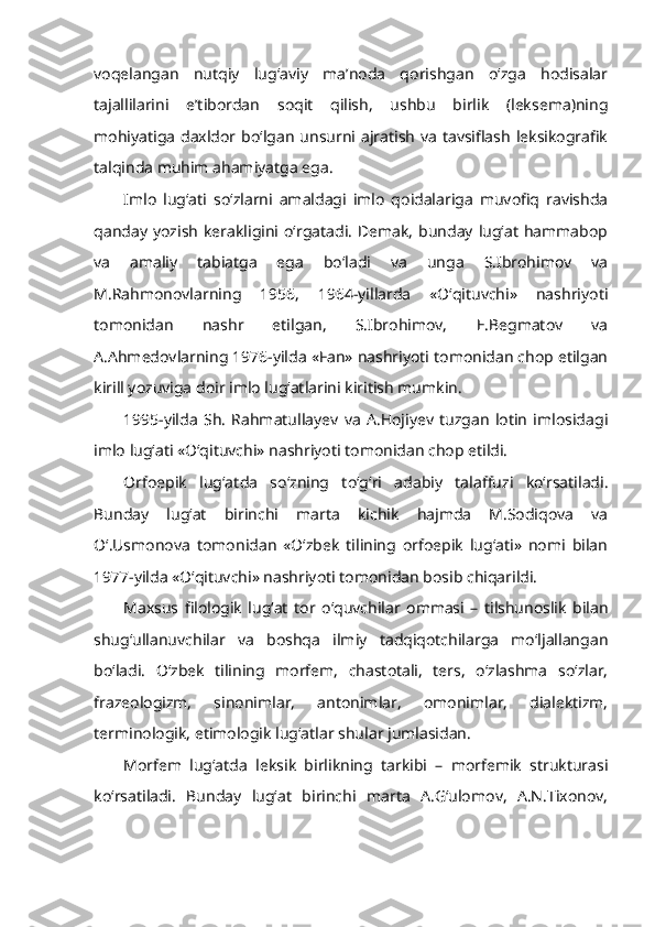 voqelangan   nutqiy   lug‘aviy   ma’noda   qorishgan   o‘zga   hodisalar
tajallilarini   e’tibordan   soqit   qilish,   ushbu   birlik   (leksema)ning
mohiyatiga  daxldor bo‘lgan  unsurni ajratish va  tavsiflash leksikografik
talqinda muhim ahamiyatga ega. 
Imlo   lug‘ati   so‘zlarni   amaldagi   imlo   qoidalariga   muvofiq   ravishda
qanday  yozish  kerakligini o‘rgatadi.  Demak,  bunday  lug‘at  hammabop
va   amaliy   tabiatga   ega   bo‘ladi   va   unga   S.Ibrohimov   va
M.Rahmonovlarning   1956,   1964-yillarda   «O‘qituvchi»   nashriyoti
tomonidan   nashr   etilgan,   S.Ibrohimov,   E.Begmatov   va
A.Ahmedovlarning 1976-yilda «Fan» nashriyoti tomonidan chop etilgan
kirill yozuviga doir imlo lug‘atlarini kiritish mumkin.
1995-yilda   Sh.   Rahmatullayev   va   A.Hojiyev   tuzgan   lotin   imlosidagi
imlo lug‘ati «O‘qituvchi» nashriyoti tomonidan chop etildi.
Orfoepik   lug‘at da   so‘zning   to‘g‘ri   adabiy   talaffuzi   ko‘rsatiladi.
Bunday   lug‘at   birinchi   marta   kichik   hajmda   M.Sodiqova   va
O‘.Usmonova   tomonidan   «O‘zbek   tilining   orfoepik   lug‘ati»   nomi   bilan
1977-yilda «O‘qituvchi» nashriyoti tomonidan bosib chiqarildi.
Maxsus   filologik   lug‘at   tor   o‘quvchilar   ommasi   –   tilshunoslik   bilan
shug‘ullanuvchilar   va   boshqa   ilmiy   tadqiqotchilarga   mo‘ljallangan
bo‘ladi.   O‘zbek   tilining   morfem,   chastotali,   ters,   o‘zlashma   so‘zlar,
frazeologizm,   sinonimlar,   antonimlar,   omonimlar,   dialektizm,
terminologik, etimologik lug‘atlar shular jumlasidan.
Morfem   lug‘atda   leksik   birlikning   tarkibi   –   morfemik   strukturasi
ko‘rsatiladi.   Bunday   lug‘at   birinchi   marta   A.G‘ulomov,   A.N.Tixonov, 