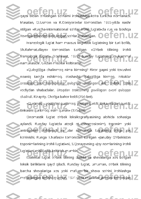 qaysi   tildan   o‘zlashgan   so‘zlarni   izohlashiga   ko‘ra   turlicha   nomlanadi.
Masalan,   O.Usmon   va   R.Doniyorovlar   tomonidan   1965-yilda   nashr
etilgan   «Ruscha-internatsional   so‘zlar   izohli   lug‘ati»da   rus   va   boshqa
Yevropa tillaridan kirib kelgan so‘zlar izohlangan.
Frazeologik   lug‘at   ham   maxsus   lingvistik   lug‘atning   bir   turi   bo‘lib,
Sh.Rahmatullayev   tomonidan   tuzilgan   «O‘zbek   tilining   izohli
frazeologik   lug‘ati»   (Toshkent,   1978)   bunday   lug‘atning   mukammal
namunasidir. Undan misollar keltiramiz.
« Qulog‘(i)ga   chalinmoq   nima   kimning?   Biror   gapni   yoki   tovushni
noaniq   tarzda   eshitmoq.   o‘xshashi:   qulog‘(i)ga   kirmoq.   Erkaklar
orasidagi   gap   Asalbibining   qulog‘iga   chalingan   edi.   Oybek.   Oltin
vodiydan   shabadalar.   Uzoqdan   traktorning   guvillagan   ovozi   quloqqa
chalindi . R.Fayziy. Cho‘lga bahor keldi (294-bet).
« Qurimoq  – yostig‘ini quritmoq: yostig‘i quridi: tinka-madori quridi:
tinkasini quritmoq: esim qursin» (375-bet).
Onomastik   lug‘at   o‘zbek   leksikografiyasining   alohida   sohasiga
aylandi.   Bunday   lug‘atda   atoqli   ot   (onomosionim),   toponim   yoki
antroponim   izohlanadi   va   ular   etimologik   lug‘atning   o‘ziga   xos
ko‘rinishi.   Bunga   T.Nafasov   tomonidan   tuzilgan   «Janubiy   O‘zbekiston
toponimlarining izohli lug‘ati»ni, S.Qorayevning «Joy nomlarining izohli
lug‘ati»ni misol qilib keltirish mumkin. 
Dialektal   lug‘at   o‘zbek   tilining   dialekt   va   shevalariga   xos   bo‘lgan
leksik   birliklarni   qayd   qiladi.   Bunday   lug‘at,   umuman,   o‘zbek   tilining
barcha   shevalariga   xos   yoki   ma’lum   bir   sheva   so‘zini   izohlashga
mo‘ljallangan bo‘lishi mumkin. 1971-yilda mualliflar jamoasi tomonidan 