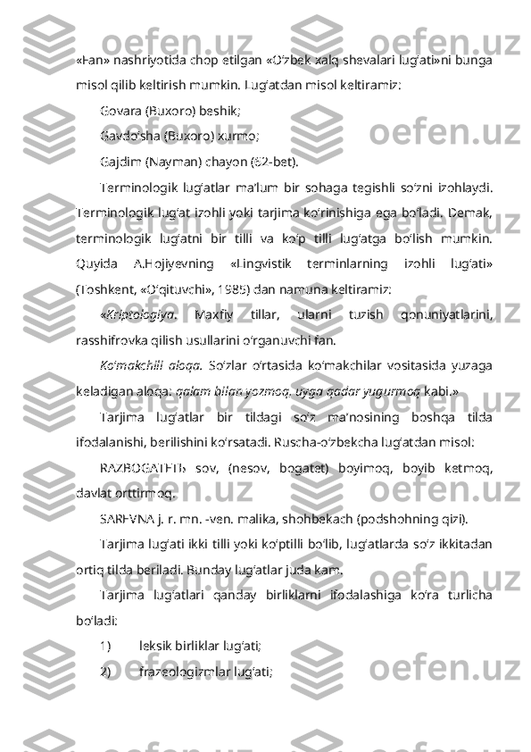 «Fan» nashriyotida chop etilgan «O‘zbek xalq shevalari lug‘ati»ni bunga
misol qilib keltirish mumkin. Lug‘atdan misol keltiramiz:
Govara  (Buxoro) beshik;
Gavdo‘sha  (Buxoro) xurmo;
Gajdim  (Nayman) chayon (62-bet).
Terminologik   lug‘atlar   ma’lum   bir   sohaga   tegishli   so‘zni   izohlaydi.
Terminologik lug‘at izohli yoki tarjima ko‘rinishiga ega bo‘ladi. Demak,
terminologik   lug‘atni   bir   tilli   va   ko‘p   tilli   lug‘atga   bo‘lish   mumkin.
Quyida   A.Hojiyevning   «Lingvistik   terminlarning   izohli   lug‘ati»
(Toshkent, «O‘qituvchi», 1985) dan namuna keltiramiz:
« Kriptologiya .   Maxfiy   tillar,   ularni   tuzish   qonuniyatlarini,
rasshifrovka qilish usullarini o‘rganuvchi fan.
Ko ‘ makchili   aloqa.   So‘zlar   o‘rtasida   ko‘makchilar   vositasida   yuzaga
keladigan aloqa:  qalam bilan yozmoq, uyga qadar yugurmoq  kabi.»
Tarjima   lug‘atlar   bir   tildagi   so‘z   ma’nosining   boshqa   tilda
ifodalanishi, berilishini ko‘rsatadi. Ruscha-o‘zbekcha lug‘atdan misol:
RAZBOGATET Ь   sov,   (nesov,   bogatet)   boyimoq,   boyib   ketmoq,
davlat orttirmoq.
SAREVNA  j. r. mn. -ven. malika, shohbekach (podshohning qizi). 
Tarjima lug‘ati ikki tilli yoki ko‘ptilli bo‘lib, lug‘atlarda so‘z ikkitadan
ortiq tilda beriladi. Bunday lug‘atlar juda kam. 
Tarjima   lug‘atlari   qanday   birliklarni   ifodalashiga   ko‘ra   turlicha
bo‘ladi: 
1) leksik birliklar lug‘ati;
2) frazeologizmlar lug‘ati; 