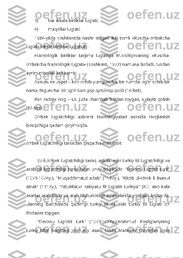 3) har ikkala birliklar lug‘ati;
4) maqollar lug‘ati.
1984-yilda   Toshkentda   nashr   etilgan   ikki   tomli   «Ruscha-o‘zbekcha
lug‘at» leksik birliklar lug‘atidir.
Frazeologik   birliklar   tarjima   lug‘atiga   M.Sodiqovaning   «Ruscha-
o‘zbekcha frazeologik lug‘ati» (Toshkent, 1972) namuna bo‘ladi. Undan
ayrim misollar keltiramiz:
Axnutь ne uspel  –   ko‘z ochib-yumguncha, bir zumda: og‘iz ochib bir
narsa deguncha:  bir og‘iz ham gap aytolmay qoldi  (14-bet).
Bez  zadnix   nog   –   s.t.   juda   charchab  holdan   toygan,   sulayib   qolish
(82-bet).
O‘zbek   lug‘atchiligi   axborot   texnologiyalari   asosida   rivojlanish
bosqichiga qadam qo‘ymoqda.
o‘zbek lug‘atchiligi tarixidan qisqacha ma’lumot
97-§.o‘zbek   lug‘atchiligi  tarixi,  aslida,   eski  turkiy  til lug‘atchiligi  va
arab   tili   lug‘atchiligi   tarixi   bilan   uzviy   bog‘liqdir:   "Devonu   lug‘otit   turk"
(1073-1074y.),   "Muqaddimatul   adab"   (1137y.),   "Kitob   ul-idrok   li   lisanul
atrak"   (1312y.),   "Attuhfatuz   zakiyatu   fil   lug‘atit   turkiya"   (XIII   asr)   kabi
asarlar arab tilida va arab tilshunosligi an’analarida yozilgan bo‘lsa-da,
ularning   barchasida   qadimgi   turkiy   til   va   eski   turkiy   til   lug‘ati   o‘z
ifodasini topgan.
"Devonu   lug‘otit   turk"   (1073-1074y.)-Mahmud   Koshg‘ariyning
turkiy   tillar   haqidagi   qomusiy   asari.   Unda   Markaziy   Osiyodan   qora 