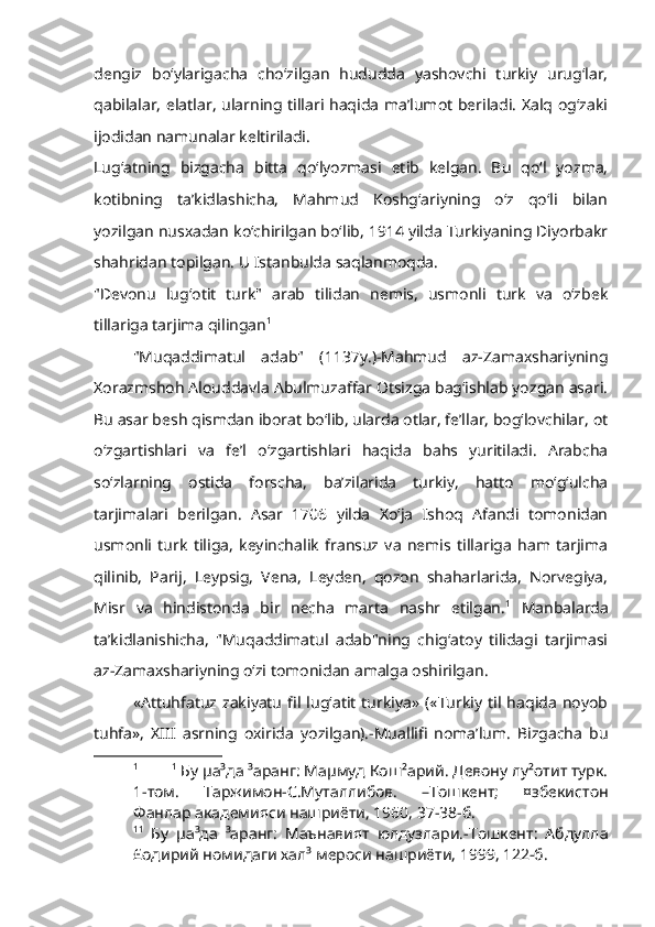 dengiz   bo‘ylarigacha   cho‘zilgan   hududda   yashovchi   turkiy   urug‘lar,
qabilalar, elatlar, ularning tillari haqida ma’lumot beriladi. Xalq og‘zaki
ijodidan namunalar keltiriladi.
Lug‘atning   bizgacha   bitta   qo‘lyozmasi   etib   kelgan.   Bu   qo‘l   yozma,
kotibning   ta’kidlashicha,   Mahmud   Koshg‘ariyning   o‘z   qo‘li   bilan
yozilgan nusxadan ko‘chirilgan bo‘lib, 1914 yilda Turkiyaning Diyorbakr
shahridan topilgan. U Istanbulda saqlanmoqda.
"Devonu   lug‘otit   turk"   arab   tilidan   nemis,   usmonli   turk   va   o‘zbek
tillariga tarjima qilingan 1
"Muqaddimatul   adab"   (1137y.)-Mahmud   az-Zamaxshariyning
Xorazmshoh Alouddavla Abulmuzaffar Otsizga bag‘ishlab yozgan asari.
Bu asar besh qismdan iborat bo‘lib, ularda otlar, fe’llar, bog‘lovchilar, ot
o‘zgartishlari   va   fe’l   o‘zgartishlari   haqida   bahs   yuritiladi.   Arabcha
so‘zlarning   ostida   forscha,   ba’zilarida   turkiy,   hatto   mo‘g‘ulcha
tarjimalari   berilgan.   Asar   1706   yilda   Xo‘ja   Ishoq   Afandi   tomonidan
usmonli   turk   tiliga,   keyinchalik   fransuz   va   nemis   tillariga   ham   tarjima
qilinib,   Parij,   Leypsig,   Vena,   Leyden,   qozon   shaharlarida,   Norvegiya,
Misr   va   hindistonda   bir   necha   marta   nashr   etilgan. 1
  Manbalarda
ta’kidlanishicha,   "Muqaddimatul   adab"ning   chig‘atoy   tilidagi   tarjimasi
az-Zamaxshariyning o‘zi tomonidan amalga oshirilgan.           
«Attuhfatuz   zakiyatu   fil   lug‘atit   turkiya»   («Turkiy   til  haqida   noyob
tuhfa»,   XIII   asrning   oxirida   yozilgan).-Muallifi   noma’lum.   Bizgacha   bu
1 1
 Бу µа³да ³аранг: Маµмуд Кош²арий. Девону лу²отит турк.
1-том.   Таржимон-С.Муталлибов.   –Тошкент;   ¤збекистон
Фанлар академияси нашриёти, 1960, 37-38-б.
1 1
  Бу   µа³да   ³аранг:   Маънавият   юлдузлари.-Тошкент:   Абдулла
£одирий номидаги хал³ мероси нашриёти, 1999, 122-б. 