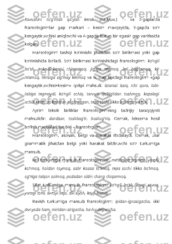 Kavushini   to ‘ g ‘ rilab   qo ‘ yish   kerak.   ( As.Mux.)   1-   va   2-gaplarda
frazeologizmlar   gap   markazi   –   kesim   mavqeyida,   3-gapda   so‘z
kengaytiruvchisi aniqlovchi va 4-gapda butun bir egasiz gap vazifasida
kelgan.
Frazeologizm   tashqi   ko‘rinishi   jihatidan   so‘z   birikmasi   yoki   gap
ko‘rinishida   bo‘ladi.   So‘z   birikmasi   ko‘rinishidagi   frazeologizm:   ko‘ngli
bo‘sh,   enka-tinkasini   chiqarmoq,   jig‘iga   tegmoq,   bel   bog‘lamoq,   kir
izlamoq,   terisiga   sig‘may   ketmoq   va   h.   Gap   tipidagi   frazeologizm   «gap
kengaytiruvchisi+kesim»   qolipi   mahsuli:   istarasi   issiq,   ichi   qora,   labi-
labiga   tegmaydi,   ko‘ngli   ochiq,   tarvuzi   qo‘ltig‘idan   tushmoq,   kapalagi
uchib ketdi, po‘konidan el o‘tmagan, tepa sochi tikka bo‘lmoq  va h.k.
Ayrim   leksik   birliklar   frazeologizmning   tadrijiy   taraqqiyoti
mahsulidir:   dardisar,   toshbag‘ir,   boshog‘riq.   Demak,   leksema   hosil
bo‘lish manbalaridan biri – frazeologizm.
Frazeologizm,   asosan,   belgi   va   harakat   ifodalaydi.   Demak,   ular
grammatik   jihatdan   belgi   yoki   harakat   bildiruvchi   so‘z   turkumiga
mansub.
Fe’l   turkumiga   mansub   frazeologizmlar:   me’dasiga   tegmoq,   yaxshi
ko‘rmoq,   holdan   toymoq,   sabr   kosasi   to‘lmoq,   tepa   sochi   tikka   bo‘lmoq,
og‘ziga talqon solmoq, podadan oldin chang chiqarmoq. 
Sifat   turkumiga   mansub   frazeologizm:   ko‘ngli   bo‘sh,   rangi   sovuq,
yuragi toza, avzoyi bejo, dili siyoh, kayfi buzuq.
Ravish   turkumiga   mansub   frazeologizm:   ipidan-ignasigacha,   ikki
dunyoda ham, miridan-sirigacha, ha-hu deguncha. 