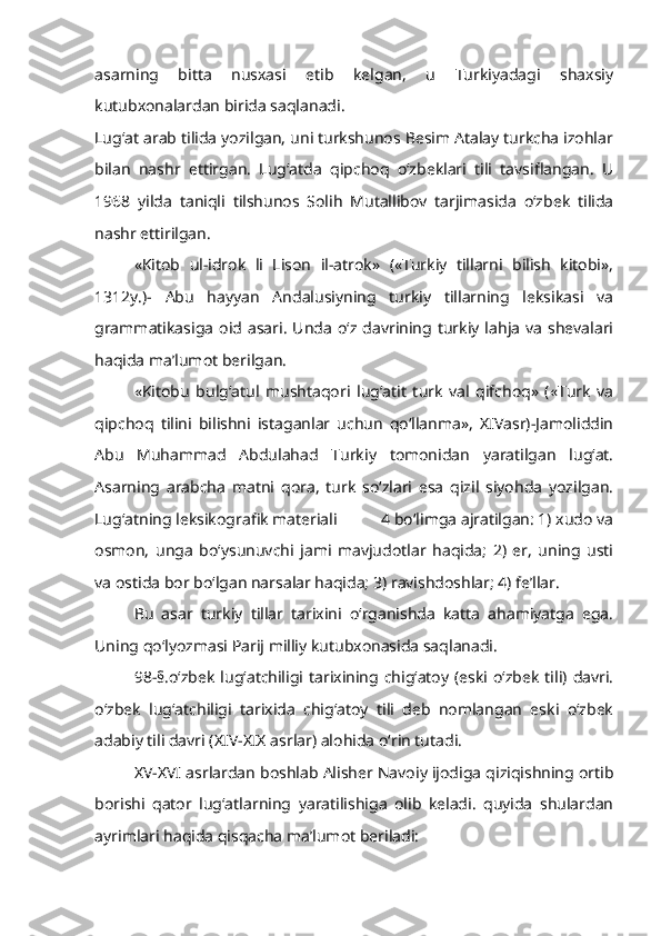 asarning   bitta   nusxasi   etib   kelgan,   u   Turkiyadagi   shaxsiy
kutubxonalardan birida saqlanadi.
Lug‘at arab tilida yozilgan, uni turkshunos Besim Atalay turkcha izohlar
bilan   nashr   ettirgan.   Lug‘atda   qipchoq   o‘zbeklari   tili   tavsiflangan.   U
1968   yilda   taniqli   tilshunos   Solih   Mutallibov   tarjimasida   o‘zbek   tilida
nashr ettirilgan.
«Kitob   ul-idrok   li   Lison   il-atrok»   («Turkiy   tillarni   bilish   kitobi»,
1312y.)-   Abu   hayyan   Andalusiyning   turkiy   tillarning   leksikasi   va
grammatikasiga   oid  asari.   Unda   o‘z davrining  turkiy  lahja   va   shevalari
haqida ma’lumot berilgan.
«Kitobu   bulg‘atul   mushtaqori   lug‘atit   turk   val   qifchoq»   («Turk   va
qipchoq   tilini   bilishni   istaganlar   uchun   qo‘llanma»,   XIVasr)-Jamoliddin
Abu   Muhammad   Abdulahad   Turkiy   tomonidan   yaratilgan   lug‘at.
Asarning   arabcha   matni   qora,   turk   so‘zlari   esa   qizil   siyohda   yozilgan.
Lug‘atning leksikografik materiali           4 bo‘limga ajratilgan: 1) xudo va
osmon,   unga   bo‘ysunuvchi   jami   mavjudotlar   haqida;   2)   er,   uning   usti
va ostida bor bo‘lgan narsalar haqida; 3) ravishdoshlar; 4) fe’llar.
Bu   asar   turkiy   tillar   tarixini   o‘rganishda   katta   ahamiyatga   ega.
Uning qo‘lyozmasi Parij milliy kutubxonasida saqlanadi.
98-§.o‘zbek   lug‘atchiligi  tarixining  chig‘atoy  (eski o‘zbek  tili)  davri.
o‘zbek   lug‘atchiligi   tarixida   chig‘atoy   tili   deb   nomlangan   eski   o‘zbek
adabiy tili davri (XIV-XIX asrlar) alohida o‘rin tutadi. 
XV-XVI asrlardan boshlab Alisher Navoiy ijodiga qiziqishning ortib
borishi   qator   lug‘atlarning   yaratilishiga   olib   keladi.   quyida   shulardan
ayrimlari haqida qisqacha ma’lumot beriladi: 