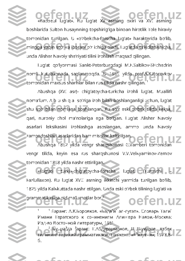 «Badoeul   lug‘at».   Bu   lug‘at   XV   asrning   oxiri   va   XVI   asrning
boshlarida Sulton husaynning topshirig‘iga binoan hirotlik Tole hiraviy
tomonidan   tuzilgan.   U   «o‘zbekcha-forscha   lug‘at»   harakterida   bo‘lib,
mingga yaqin so‘z va iborani o‘z ichiga oladi. Lug‘atda ta’kidlanishicha,
unda Alisher Navoiy she’riyati tilini izohlash maqsad qilingan.
Lug‘at   qo‘lyozmasi   Sankt-Peterburgdagi   M.E.Saltikov-SHchedrin
nomli   kutubxonada   saqlanmoqda.   U   1961   yilda   prof.A.K.Borovkov
tomonidan maxsus sharhlar bilan rus tilida nashr qilingan.  1
 
Abushqa   (XVI   asr)-   chig‘atoycha-turkcha   izohli   lug‘at.   Muallifi
noma’lum. A b u sh q a   so‘ziga izoh bilan boshlanganligi uchun, lug‘at
shu   so‘z   bilan   nomlana   boshlangan.   Bu   so‘z   eski   o‘zbek   tilida   keksa,
qari,   nuroniy   chol   ma’nolariga   ega   bo‘lgan.   Lug‘at   Alisher   Navoiy
asarlari   leksikasini   izohlashga   asoslangan,   ammo   unda   Navoiy
zamondoshlari asarlaridan ham misollar keltirilgan.
Abushqa   1862   yilda   vengr   sharqshunosi   G.Vamberi   tomonidan
vengr   tilida,   keyin   esa   rus   sharqshunosi   V.V.Vel ь yaminov-Zernov
tomonidan 1868 yilda nashr ettirilgan.
«Lug‘ati   turki»-chig‘atoycha-forscha   lug‘at.   (Tuzuvchi   –
Fazlullaxon).   Bu   lug‘at   XVII   asrning   ikkinchi   yarmida   tuzilgan   bo‘lib,
1825 yilda Kal ь kuttada nashr etilgan.  Unda eski o‘zbek tilining lug‘ati va
grammatikasiga oid ma’lumotlar bor. 2
1 1
  £аранг:  А.К.Боровков.  «Бада`и`  ал-лугат».   Словарь Тали`
Имани   Гератского   к   сочинениям   Алишера   Навои.-Москва:
Изд-во Восточной литературы, 1961  
2 2
  Бу   µа³да   ³аранг:   Г.Абдураµмонов,   Ш.Шукуров.   ¤збек
тилининг тарихий грамматикаси.-Тошкент: «¤³итувчи», 1973,8-
б. 