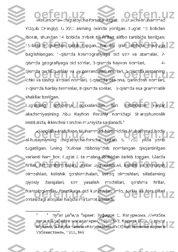 «Kelurnoma»-chig‘atoycha-forscha   lug‘at.   (Tuzuvchi-Muhammad
YOqub   CHingiy).   U   XVII   asrning   oxirida   yozilgan.   Lug‘at   15   bobdan
iborat,   shundan   14   bobida   o‘zbek   tili   fe’llari   alifbo   tartibida   berilgan;
15-bobi   9   qismdan   tarkib   topgan,   har   bir   qism   alohida   mavzuga
bag‘ishlangan:   1-qismda   kosmografiyaga   oid   so‘z   va   atamalar,   2-
qismda   geografiyaga   oid   so‘zlar,   3-qismda   hayvon   nomlari,                   4-
qismda  ovchi  qushlar  va   uy  parrandalari  nomlari,   5-qismda   insonning
ichki   va   tashqi   a’zolari   nomlari,   6-qismda   ota-ona,   qarindosh   nomlari,
7-qismda harbiy terminlar, 8-qismda sonlar,   9-qismda esa grammatik
shakllar berilgan.
Lug‘atning   qo‘lyozma   nusxalaridan   biri   o‘zbekiston   Fanlar
akademiyasining   Abu   Rayhon   Beruniy   nomidagi   SHarqshunoslik
institutida, ikkinchisi London muzeyida saqlanadi. 3
    
«Sanglah»-Mahdixon   Muhammad   Nizomiddin   Muhammad   hodiy
al-husayniyning   chig‘atoycha-forscha   lug‘ati.   U   1760   yilda   yozib
tugatilgan.   Uning   "Xulosai   Abbosiy"deb   nomlangan   qisqartirilgan
varianti   ham   bor.   Lug‘at   6   ta   mabna   (bob)dan   tarkib   topgan.   Ularda
fe’llar,   fe’l   qo‘shimchalari,   unlilar   uyg‘unlashuvi,   kishilik   va   ko‘rsatish
olmoshlari,   kelishik   qo‘shimchalari,   so‘roq   olmoshlari,   sifatlarning
qiyosiy   darajalari,   so‘z   yasalish   modellari,   qo‘shma   fe’llar,
frazeologizmlar,   fonetikaga   oid   kuzatuvlar,   imlo,   turkiy   va   fors   tillari
o‘rtasidagi aloqalar haqida ma’lumot beriladi.
3 3
    Лу²ат   µа³ида   ³аранг:   Зуфаров   С.   Келурнома.   //«¤збек
тили в адабиёти масалалари», 1961, №3; Кариев Ш.О. О труде
Мухамеда Якуба Чинги «Келурнаме».//«Общественные науки в
Узбекистане», 1966, №9   