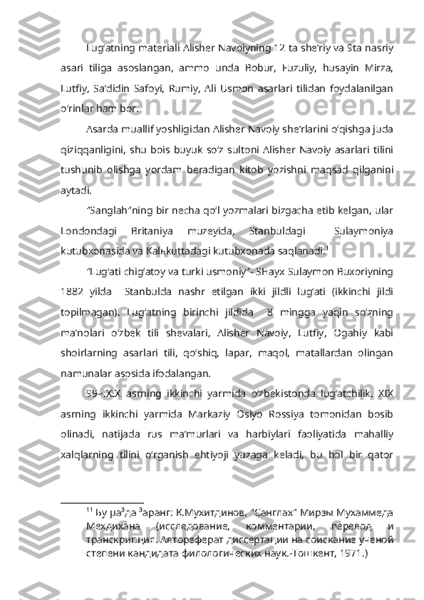 Lug‘atning materiali Alisher Navoiyning 12 ta she’riy va 9ta nasriy
asari   tiliga   asoslangan,   ammo   unda   Bobur,   Fuzuliy,   husayin   Mirza,
Lutfiy,   Sa’didin   Safoyi,   Rumiy,   Ali   Usmon   asarlari   tilidan   foydalanilgan
o‘rinlar ham bor.
Asarda muallif yoshligidan Alisher Navoiy she’rlarini o‘qishga juda
qiziqqanligini,   shu   bois   buyuk   so‘z   sultoni   Alisher   Navoiy   asarlari   tilini
tushunib   olishga   yordam   beradigan   kitob   yozishni   maqsad   qilganini
aytadi.
"Sanglah"ning bir necha qo‘l yozmalari bizgacha etib kelgan, ular
Londondagi   Britaniya   muzeyida,   Stanbuldagi     Sulaymoniya
kutubxonasida va Kal ь kuttadagi kutubxonada saqlanadi. 1
"Lug‘ati chig‘atoy va turki usmoniy"- SHayx Sulaymon Buxoriyning
1882   yilda     Stanbulda   nashr   etilgan   ikki   jildli   lug‘ati   (ikkinchi   jildi
topilmagan).   Lug‘atning   birinchi   jildida     8   mingga   yaqin   so‘zning
ma’nolari   o‘zbek   tili   shevalari,   Alisher   Navoiy,   Lutfiy,   Ogahiy   kabi
shoirlarning   asarlari   tili,   qo‘shiq,   lapar,   maqol,   matallardan   olingan
namunalar asosida ifodalangan.
99-·.XIX   asrning   ikkinchi   yarmida   o‘zbekistonda   lug‘atchilik.   XIX
asrning   ikkinchi   yarmida   Markaziy   Osiyo   Rossiya   tomonidan   bosib
olinadi,   natijada   rus   ma’murlari   va   harbiylari   faoliyatida   mahalliy
xalqlarning   tilini   o‘rganish   ehtiyoji   yuzaga   keladi,   bu   hol   bir   qator
1 1
 Бу µа³да ³аранг: К.Мухитдинов. "Санглах" Мирзы Мухаммеда
Мехдихана   (исследование,   комментарии,   перевод   и
транскрипция. Автореферат диссертации на соискание ученой
степени кандидата филологических наук.-Тошкент, 1971.) 