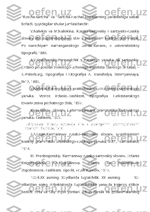 "Ruscha-sartcha"   va   "Sartcha-ruscha"   lug‘atlarning   yaratilishiga   sabab
bo‘ladi. quyidagilar shular jumlasidandir:
V.Nalivkin   va   M.Nalivkina.   Russko-sartovskiy   i   sartovsko-russkiy
slovar ь   ob щ eupotrebitel ь n ы x   slov   s   prilojeniem   kratkoy   grammatiki.
Po   narechiyam   namanganskogo   uezda.-Kazan ь ,   v   universitetskoy
tipografii, 1884.
A.V.Starchevskiy.Perevodchik   s   russkogo   yaz ы ka   na   sartovskiy.
(Izdano pri posobii Voennogo-uchenogo Komiteta Glavnogo SHtaba). –
S.-Peterburg,   Tipografiya   i   Litografiya   A.   Transhelya,   Stremyannaya,
№12, 1886.
V.Nalivkin.Rukovodstvo k prakticheskomu izucheniyu sartovskogo
yaz ы ka.   Vtoroe   izdanie.-Tashkent,   tipografiya   Turkestanskogo
tovari щ estva pechatnogo dela, 1897.
Kiyas-Bekov.   Slovar ь   i   elementarnaya   grammatika   sartovskogo
yaz ы ka.-Tashkent, 1907.
L.Afanas ь ev.   Slovar ь   sartovskix   slov   s   glavneyshimi   grammaticheskimi
pravilami.-Skobelev, 1908.
S.A.Lapin.Karmann ы y   russko-sartovskiy   slovar ь   s   prilojeniem
kratkoy   grammatiki   uzbekskogo-russkogo   yaz ы ka,   izd.1,   -Samarkand,
1914.
M. Preobrajenskiy. Karmann ы y russko-sartovskiy slovar ь . Izdanie
Knigotorgovsa   A.A.Kupriyanova.   Izdanie   2-e   znachitel ь no
dopolnennoe.-Tashkent. Tipo-lit. «Turk Kur ь er», 1917.
100-§.XX   asrning   30-yillarida   lug‘atchilik.   XX   asrning               30-
yillaridan   so‘ng   o‘zbekistonda   lug‘atchillikka   yana-da   ko‘proq   e’tibor
berildi:   o‘rta   va   Oliy   o‘quv   yurtlari   uchun   darslik   va   qo‘llanmalarning 