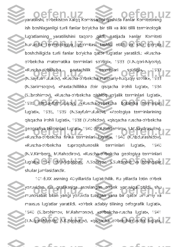 yaratilishi,   o‘zbekiston  Xalqq   Komissarligi   qoshida   Fanlar  Komitetining
ish   boshlaganligi   turli   fanlar   bo‘yicha   bir   tilli   va   ikki   tillli   terminologik
lug‘atlarning   yaratilishini   taqozo   qildi,   natijada   Fanlar   Komiteti
huzurida   Terminologiya   qqo‘mitasi   tashkil   etildi   va   shu   qo‘mita
boshchiligida   turli   fanlar   bo‘yicha   qator   lug‘atlar   yaratildi.:   «Ruscha-
o‘zbekcha   matematika   terminlari   so‘zligi»,   1933   (T.N.qori-Niyoziy),
«Ruscha-o‘zbekcha   paxtachilik   terminlari   so‘zligi»,   1933
(N.Sayfulmulukov), «Ruscha-o‘zbekcha ma’muriy-huquqiy so‘zlik», 1933
(N.Sarimsoqov),   «Paxtachillikka   doir   qisqacha   izohli   lug‘at»,   1934
(S.Ibrohimov),   «Ruscha-o‘zbekcha   qishloq   xo‘jalik   terminlari   lug‘ati»,
1936   ((N.Sayfulmulukov),   «Ruscha-o‘zbekcha   botanika   terminlari
lug‘ati»,   1936,   1939   (N.Sayfulmulukov),   «Zoologiya   terminlarining
qisqacha   izohli   lug‘ati»,   1938   (T.Zohidov),   «qisqacha   ruscha-o‘zbekcha
geografiya terminlari lug‘ati», 1940 (M.X.Bektemirov, S.M.Saydrasulov),
«Ruscha-o‘zbekcha   fizika   terminlari   lug‘ati»,   1940   (K.Abdurashidov),
«Ruscha-o‘zbekcha   tuproqshunoslik   terminlari   lug‘ati»,   1940
(N.V.Kimberg,   M.Bahodirov),   «Ruscha-o‘zbekcha   geologiya   terminlari
lug‘ati»,   1941   (M.Mirboboev,   A.Sodiqov,   S.Sultonov)   va   boshqalar
shular jumlasidandir.
101-§.XX   asrning   40-yillarida   lug‘atchilik.   Bu   yillarda   lotin   o‘zbek
yozuvidan   rus   grafikasiga   asoslangan   o‘zbek   yozuviga   o‘tildi,   shu
munosabat   bilan   yangi   yozuvda   tuzilgan   yana   bir   qator   umumiy   va
maxsus   lug‘atlar   yaratildi.   «o‘zbek   adabiy   tilining   orfografik   lug‘ati»,
1940   (S.Ibrohimov,   M.Rahmonov),   «o‘zbekcha-ruscha   lug‘at»,   1941
(T.N.qori-Niyoziy,   A.K.Borovkov),   «qisqacha   o‘zbekcha-ruscha   lug‘at», 