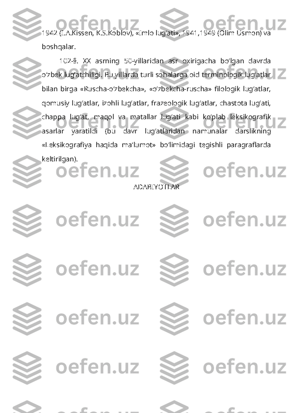 1942 (I.A.Kissen, K.S.Koblov), «Imlo lug‘ati», 1941,1949 (Olim Usmon) va
boshqalar.
102-§.   XX   asrning   50-yillaridan   asr   oxirigacha   bo‘lgan   davrda
o‘zbek lug‘atchiligi. Bu yillarda turli sohalarga oid terminologik lug‘atlar
bilan   birga   «Ruscha-o‘zbekcha»,   «o‘zbekcha-ruscha»   filologik   lug‘atlar,
qomusiy lug‘atlar, izohli lug‘atlar, frazeologik lug‘atlar, chastota lug‘ati,
chappa   lug‘at,   maqol   va   matallar   lug‘ati   kabi   ko‘plab   leksikografik
asarlar   yaratildi   (bu   davr   lug‘atlaridan   namunalar   darslikning
«Leksikografiya   haqida   ma’lumot»   bo‘limidagi   tegishli   paragraflarda
keltirilgan).
 
ADABIYOTLAR 