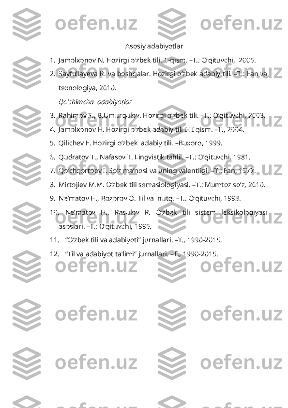 Asosiy adabiyotlar
1. Jamolxonov N. Hozirgi o‘zbek tili.  1-qism. –T.: O‘qituvchi,  2005. 
2. Sayfullayeva R. va boshqalar. Hozirgi o‘zbek adabiy tili. –T.: Fan va
texnologiya, 2010. 
Qo‘shimcha  adabiyotlar
3. Rahimov S., B.Umurqulov. Hozirgi o‘zbek tili. –T.: O‘qituvchi, 2003. 
4. Jamolxonov H. Hozirgi o‘zbek adabiy tili I-II qism. –T., 2004.
5. Qilichev E. Hozirgi o‘zbek  adabiy tili. –Buxoro, 1999.
6. Qudratov T., Nafasov T. Lingvistik tahlil. –T.: O‘qituvchi, 1981. 
7. Qo‘chqortoev I. So‘z ma’nosi va uning valentligi.  – T.: Fan, 1977.
8. Mirtojiev M.M. O‘zbek tili semasiologiyasi. –T.: Mumtoz so‘z, 2010. 
9. Ne’matov H., Bozorov O. Til va  nutq. –T.: O‘qituvchi, 1993. 
10. Ne’matov   H.,   Rasulov   R.   O‘zbek   tili   sistem   leksikologiyasi
asoslari. –T.: O‘qituvchi, 1995. 
11. “O‘zbek tili va adabiyoti” jurnallari. –T., 1990-2015.
12. “Til va adabiyot ta’limi” jurnallari. –T.,   1990-2015. 