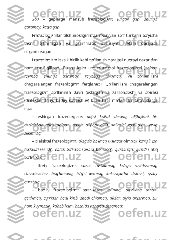 So‘z   –   gaplarga   mansub   frazeologizm:   turgan   gap,   shunga
qaramay, katta gap.
Frazeologizmlar   tilshunosligimizda   muayyan   so‘z  turkumi  bo‘yicha
tasnif   qilinmagan   va   grammatik   xususiyati   yetarli   darajada
o‘rganilmagan. 
Frazeologizm leksik birlik kabi qo‘llanish darajasi nuqtayi nazaridan
ham   tasnif   qilinadi.   Bunga   ko‘ra   umumiste’mol   frazeologizmi   ( holdan
toymoq,   shunga   qaramay,   ro‘yobga   chiqmoq )   va   qo‘llanilishi
chegaralangan   frazeologizm   farqlanadi.   Qo‘llanilishi   chegaralangan
frazeologizm   qo‘llanilish   davri   (eskirgan   va   zamondosh)   va   doirasi
(dialektal,   ilmiy,   badiiy   so‘zlashuv)   bilan   ham   ma’lum   bir   tafovutlarga
ega:
–   eskirgan   frazeologizm:   alifni   kaltak   demoq,   aliflayloni   bir
cho‘qishda   qochiradigan,   dastin   aliflom   qilib,   kallasini   xam   qilib,   y eng
silkitmoq; 
– dialektal frazeologizm:  alag‘da bo‘lmoq  (xavotir olmoq),  ko‘ngli tob
tashladi   (ezildi),   halak   bo‘lmoq   (ovora   bo‘lmoq),   qumortqisi   quridi   (intiq
bo‘lmoq); 
–   ilmiy   frazeologizm:   nazar   tashlamoq,   ko‘zga   tashlanmoq,
chambarchas   bog‘lanmoq,   to‘g‘ri   kelmoq,   imkoniyatlar   doirasi,   qulay
qurshov;
–   badiiy   frazeologizm:   sabr-kosasi   to‘lmoq,   og‘zining   tanobi
qochmoq,   og‘zidan   bodi   kirib,   shodi   chiqmoq,   qildan   qiyiq   axtarmoq,   six
ham kuymasin, kabob ham, boshida yong‘oq chaqmoq; 