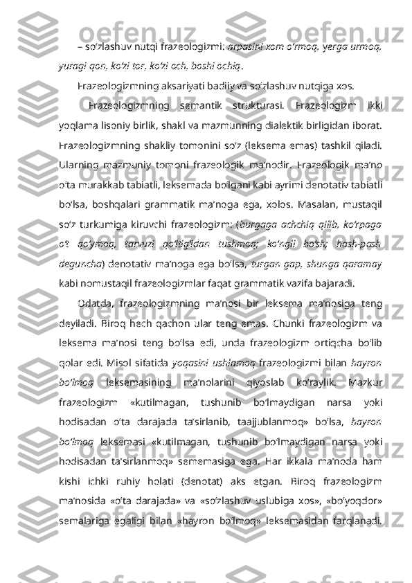 – so‘zlashuv nutqi frazeologizmi:  arpasini xom o‘rmoq,  y erga urmoq,
yuragi qon, ko‘zi tor, ko‘zi och, boshi ochiq .
Frazeologizmning aksariyati badiiy va so‘zlashuv nutqiga xos.
  Frazeologizmning   semantik   strukturasi.   Frazeologizm   ikki
yoqlama lisoniy birlik, shakl va mazmunning dialektik birligidan iborat.
Frazeologizmning   shakliy   tomonini   so‘z   (leksema   emas)   tashkil   qiladi.
Ularning   mazmuniy   tomoni   frazeologik   ma’nodir.   Frazeologik   ma’no
o‘ta murakkab tabiatli, leksemada bo‘lgani kabi ayrimi denotativ tabiatli
bo‘lsa,   boshqalari   grammatik   ma’noga   ega,   xolos.   Masalan,   mustaqil
so‘z   turkumiga   kiruvchi   frazeologizm:   ( burgaga   achchiq   qilib,   ko‘rpaga
o‘t   qo‘ymoq,   tarvuzi   qo‘ltig‘idan   tushmoq;   ko‘ngli   bo‘sh;   hash-pash
deguncha )   denotativ   ma’noga   ega   bo‘lsa,   turgan   gap,   shunga   qaramay
kabi nomustaqil frazeologizmlar faqat grammatik vazifa bajaradi.
Odatda,   frazeologizmning   ma’nosi   bir   leksema   ma’nosiga   teng
deyiladi.   Biroq   hech   qachon   ular   teng   emas.   Chunki   frazeologizm   va
leksema   ma’nosi   teng   bo‘lsa   edi,   unda   frazeologizm   ortiqcha   bo‘lib
qolar   edi.   Misol   sifatida   yoqasini   ushlamoq   frazeologizmi   bilan   hayron
bo‘lmoq   leksemasining   ma’nolarini   qiyoslab   ko‘raylik.   Mazkur
frazeologizm   «kutilmagan,   tushunib   bo‘lmaydigan   narsa   yoki
hodisadan   o‘ta   darajada   ta’sirlanib,   taajjublanmoq»   bo‘lsa,   hayron
bo‘lmoq   leksemasi   «kutilmagan,   tushunib   bo‘lmaydigan   narsa   yoki
hodisadan   ta’sirlanmoq»   sememasiga   ega.   Har   ikkala   ma’noda   ham
kishi   ichki   ruhiy   holati   (denotat)   aks   etgan.   Biroq   frazeologizm
ma’nosida   «o‘ta   darajada»   va   «so‘zlashuv   uslubiga   xos»,   «bo‘yoqdor»
semalariga   egaligi   bilan   «hayron   bo‘lmoq»   leksemasidan   farqlanadi. 