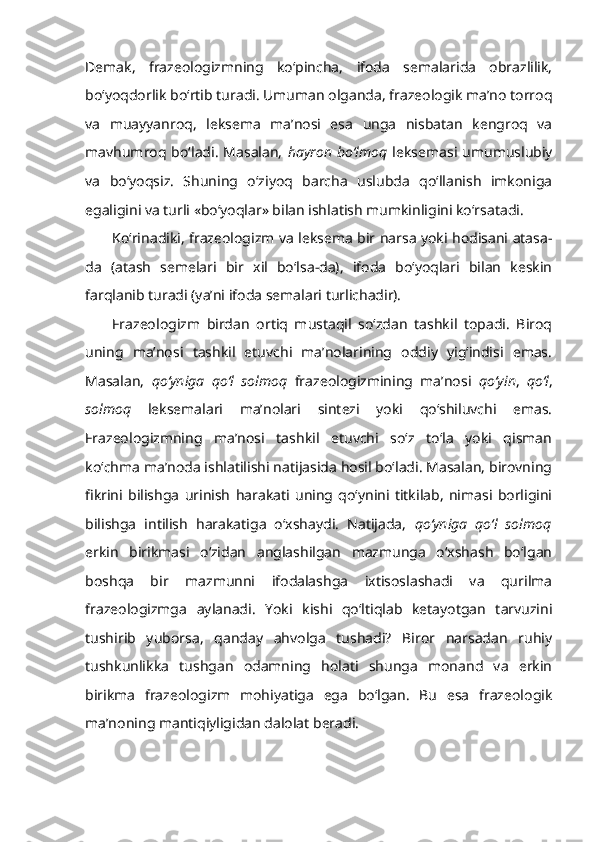 Demak,   frazeologizmning   ko‘pincha,   ifoda   semalarida   obrazlilik,
bo‘yoqdorlik bo‘rtib turadi. Umuman olganda, frazeologik ma’no torroq
va   muayyanroq,   leksema   ma’nosi   esa   unga   nisbatan   kengroq   va
mavhumroq  bo‘ladi.   Masalan,   hayron  bo‘lmoq   leksemasi  umumuslubiy
va   bo‘yoqsiz.   Shuning   o‘ziyoq   barcha   uslubda   qo‘llanish   imkoniga
egaligini va turli «bo‘yoqlar» bilan ishlatish mumkinligini ko‘rsatadi.
Ko‘rinadiki, frazeologizm va leksema bir narsa yoki hodisani atasa-
da   (atash   semelari   bir   xil   bo‘lsa-da),   ifoda   bo‘yoqlari   bilan   keskin
farqlanib turadi (ya’ni ifoda semalari turlichadir).
Frazeologizm   birdan   ortiq   mustaqil   so‘zdan   tashkil   topadi.   Biroq
uning   ma’nosi   tashkil   etuvchi   ma’nolarining   oddiy   yig‘indisi   emas.
Masalan,   qo‘yniga   qo‘l   solmoq   frazeologizmining   ma’nosi   qo‘yin ,   qo‘l ,
solmoq   leksemalari   ma’nolari   sintezi   yoki   qo‘shiluvchi   emas.
Frazeologizmning   ma’nosi   tashkil   etuvchi   so‘z   to‘la   yoki   qisman
ko‘chma ma’noda ishlatilishi natijasida hosil bo‘ladi. Masalan, birovning
fikrini   bilishga   urinish   harakati   uning   qo‘ynini   titkilab,   nimasi   borligini
bilishga   intilish   harakatiga   o‘xshaydi.   Natijada,   qo‘yniga   qo‘l   solmoq
erkin   birikmasi   o‘zidan   anglashilgan   mazmunga   o‘xshash   bo‘lgan
boshqa   bir   mazmunni   ifodalashga   ixtisoslashadi   va   qurilma
frazeologizmga   aylanadi.   Yoki   kishi   qo‘ltiqlab   ketayotgan   tarvuzini
tushirib   yuborsa,   qanday   ahvolga   tushadi?   Biror   narsadan   ruhiy
tushkunlikka   tushgan   odamning   holati   shunga   monand   va   erkin
birikma   frazeologizm   mohiyatiga   ega   bo‘lgan.   Bu   esa   frazeologik
ma’noning mantiqiyligidan dalolat beradi. 