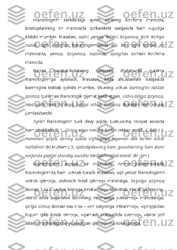 Frazeologizm   tarkibidagi   ayrim   so‘zning   ko‘chma   ma’noda,
boshqalarining   o‘z   ma’nosida   qo‘llanilishi   natijasida   ham   vujudga
kelishi   mumkin.   Masalan,   aqlini   yemoq,   ko‘zini   bo‘yamoq,   ko‘zi   ko‘ziga
tushdi,   og‘zi   qulog‘ida   frazeologizmlarida   aql,   ko‘z,   og‘iz   so‘zlari   o‘z
ma’nosida,   y emoq,   bo‘yamoq,   tushmoq,   qulog‘ida   so‘zlari   ko‘chma
ma’noda.
Ba’zan   harakat-holatning   natijasini   ifodalovchi   qurilma
frazeologizmga   aylanadi.   Masalan,   kishi   afsuslanishi   natijasida
barmog‘ini   tishlab   qolishi   mumkin.   Shuning   uchun   barmog‘ini   tishlab
qolmoq  qurilmasi frazeologik qiymat kasb etgan.  Tishni-tishga qo‘ymoq,
tepa   sochi   tikka   bo‘lmoq,   labiga   uchuq   toshmoq   iboralari   ham   shular
jumlasidandir.
Ayrim   frazeologizm   turli   diniy   aqida,   tushuncha,   rivoyat   asosida
ham  shakllanadi:   1.   Uning  eriga   mening   ko ‘ zim   tekkan   emish.   (I.Rah.)   2.
Hammani   qo‘yib,   sizning   soldat   o‘g‘lingizga   tegaman   deb   ko ‘ zim   uchib
turibdimi?   (M.Muham.) 3.   «Jabrdiyda»ning ham, guvohlarning ham   dumi
xurjunda  gaplari shunday savollar berilishini talab etardi.  (M.Ism.)
Frazeologizm,   asosan,   bir   ma’nolidir.   Ammo   polisemantiklik
frazeologizmda   ham   uchrab   turadi.   Masalan,   aqli   yetadi   frazeologizmi
«idrok   qilmoq»,   «ishonch   hosil   qilmoq»   ma’nosiga,   bo‘yniga   qo‘ymoq
iborasi   3   ta   –   «aybni   birovga   to‘nkamoq»,   «isbotlab   e’tirof   qildirmoq»,
«biror   ishni   bajarishni   birovning   zimmasiga   yuklamoq»   ma’nolariga,
qo‘lga   olmoq   iborasi  esa  4  ta  –  «o‘z ixtiyoriga   o‘tkazmoq»,   «qo‘qqisdan
hujum   qilib   bosib   olmoq»,   «qamash   maqsadida   tutmoq»,   «biror   yo‘l
bilan o‘z xohishiga bo‘ysunadigan qilmoq» ma’nolariga ega. 