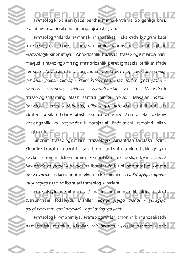 Frazeologik   polisemiyada   barcha   ma’no   ko‘chma   bo‘lganligi   bois,
ularni bosh va hosila ma’nolarga ajratish qiyin.
Frazeologizmlarda   semantik   munosabat .   Leksikada   bo‘lgani   kabi
frazeologiyada   ham   lisoniy-semantik   munosabat   amal   qiladi.
Frazeologik   sinonimiya.   Ma’nodoshlik   hodisasi   frazeologizmlarda   ham
mavjud.   Frazeologizmning   ma’nodoshlik   paradigmasida   birliklar   ifoda
semalari   darajasiga   ko‘ra   farqlanadi:   yaxshi   ko‘rmoq   –   ko‘ngil   bermoq,
y er   bilan   yakson   qilmoq   –   kulini   ko‘kka   sovurmoq,   ipidan   ignasigacha   –
miridan   sirigacha,   qilidan   quyrug‘igacha   va   h.   Ma’nodosh
frazeologizmlarning   atash   semasi   bir   xil   bo‘ladi.   Masalan,   ipidan
ignasiga   –   miridan   sirigacha,   qilidan   quyrug‘igacha   kabi   iboralarida
«butun   tafsiloti   bilan»   atash   semasi   umumiy.   Ammo   ular   uslubiy
xoslanganlik   va   bo‘yoqdorlik   darajasini   ifodalovchi   semalari   bilan
farqlanadi.
Sinonim   frazeologizmlarni   frazeologik   variantdan   farqlash   lozim.
Sinonim   iboralarda   ayni   bir   so‘z   bir   xil   bo‘lishi   mumkin.   Lekin   qolgan
so‘zlar   sinonim   leksemaning   ko‘rinishlari   bo‘lmasligi   lozim.   Jonini
hovuchlab   va   yuragini  hovuchlab   iboralarida   bir  xil   so‘z   mavjud.   Ammo
jon  va   yurak  so‘zlari sinonim leksema ko‘rinishi emas.   Ko‘ngliga tugmoq
va  yuragiga tugmoq  iboralari frazeologik variant.
Frazeologik   antonimiya.   Zid   ma’noli   antonimlar   bir-biriga   teskari
tushunchani   ifodalaydi.   Misollar:   ko‘ngli   joyiga   tushdi   –   yuragiga
g‘ulg‘ula tushdi, qoni qaynadi   – og‘zi qulog‘iga yetdi.
Frazeologik   omonimiya.   Frazeologizmlar   omonimik   munosabatda
ham   bo‘lishi   mumkin.   Misollar:   so‘z   bermoq   I   («va’da   bermoq») ,   so‘z 