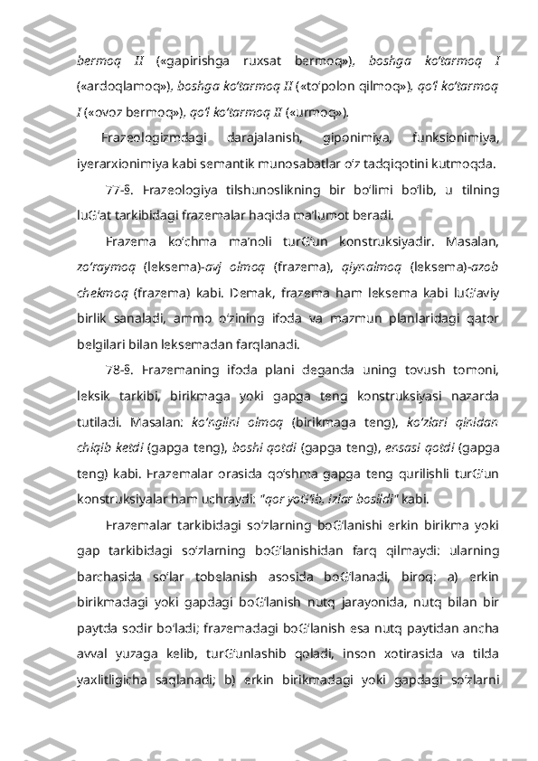 bermoq   II   («gapirishga   ruxsat   bermoq») ,   boshga   ko‘tarmoq   I
(«ardoqlamoq») , boshga ko‘tarmoq II  («to‘polon qilmoq») , qo‘l ko‘tarmoq
I  («ovoz bermoq») , qo‘l ko‘tarmoq II  («urmoq») .
Frazeologizmdagi   darajalanish,   giponimiya,   funksionimiya,
iyerarxionimiya kabi semantik munosabatlar o‘z tadqiqotini kutmoqda.
77-§.   Frazeologiya   tilshunoslikning   bir   bo‘limi   bo‘lib,   u   tilning
luG‘at tarkibidagi frazemalar haqida ma’lumot beradi.
Frazema   ko‘chma   ma’noli   turG‘un   konstruksiyadir.   Masalan,
zo‘raymoq   (leksema)- avj   olmoq   (frazema),   qiynalmoq   (leksema)- azob
chekmoq   (frazema)   kabi.   Demak,   frazema   ham   leksema   kabi   luG‘aviy
birlik   sanaladi,   ammo   o‘zining   ifoda   va   mazmun   planlaridagi   qator
belgilari bilan leksemadan farqlanadi. 
78-§.   Frazemaning   ifoda   plani   deganda   uning   tovush   tomoni,
leksik   tarkibi,   birikmaga   yoki   gapga   teng   konstruksiyasi   nazarda
tutiladi.   Masalan:   ko‘nglini   olmoq   (birikmaga   teng),   ko‘zlari   qinidan
chiqib ketdi   (gapga teng),   boshi qotdi   (gapga teng),   ensasi qotdi   (gapga
teng)   kabi.   Frazemalar   orasida   qo‘shma   gapga   teng   qurilishli   turG‘un
konstruksiyalar ham uchraydi:  "qor yoG‘ib, izlar bosildi"  kabi.
Frazemalar   tarkibidagi   so‘zlarning   boG‘lanishi   erkin   birikma   yoki
gap   tarkibidagi   so‘zlarning   boG‘lanishidan   farq   qilmaydi:   ularning
barchasida   so‘lar   tobelanish   asosida   boG‘lanadi,   biroq:   a)   erkin
birikmadagi   yoki   gapdagi   boG‘lanish   nutq   jarayonida,   nutq   bilan   bir
paytda   sodir bo‘ladi;   frazemadagi  boG‘lanish   esa   nutq  paytidan   ancha
avval   yuzaga   kelib,   turG‘unlashib   qoladi,   inson   xotirasida   va   tilda
yaxlitligicha   saqlanadi;   b)   erkin   birikmadagi   yoki   gapdagi   so‘zlarni 