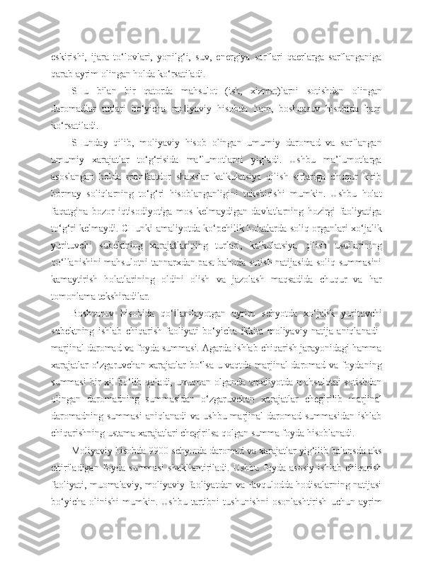 eskirishi,   ijara   to‘lovlari,   yonilg‘i,   suv,   energiya   sarflari   qaerlarga   sarflanganiga
qarab ayrim olingan holda ko‘rsatiladi.
SHu   bilan   bir   qatorda   mahsulot   (ish,   xizmat)larni   sotishdan   olingan
daromadlar   turlari   bo‘yicha   moliyaviy   hisobda   ham,   boshqaruv   hisobida   ham
ko‘rsatiladi.
SHunday   qilib,   moliyaviy   hisob   olingan   umumiy   daromad   va   sarflangan
umumiy   xarajatlar   to‘g‘risida   ma’lumotlarni   yig‘adi.   Ushbu   ma’lumotlarga
asoslangan   holda   manfaatdor   shaxslar   kalkulatsiya   qilish   sirlariga   chuqur   kirib
bormay   soliqlarning   to‘g‘ri   hisoblanganligini   tekshirishi   mumkin.   Ushbu   holat
faqatgina   bozor   iqtisodiyotiga   mos   kelmaydigan   davlatlarning   hozirgi   faoliyatiga
to‘g‘ri kelmaydi. CHunki amaliyotda ko‘pchilik holatlarda soliq organlari xo‘jalik
yurituvchi   subektning   xarajatlarining   turlari,   kalkulatsiya   qilish   usullarining
qo‘llanishini mahsulotni tannarxdan past bahoda sotish natijasida soliq summasini
kamaytirish   holatlarining   oldini   olish   va   jazolash   maqsadida   chuqur   va   har
tomonlama tekshiradilar.
Boshqaruv   hisobida   qo‘llanilayotgan   ayrim   schyotda   xo‘jalik   yurituvchi
subektning   ishlab   chiqarish   faoliyati   bo‘yicha   ikkita   moliyaviy   natija   aniqlanadi-
marjinal daromad va foyda summasi. Agarda ishlab chiqarish jarayonidagi hamma
xarajatlar o‘zgaruvchan xarajatlar bo‘lsa u vaqtda marjinal daromad va foydaning
summasi   bir  xil  bo‘lib  qoladi,  umuman  olganda   amaliyotda  mahsulotni  sotishdan
olingan   daromadning   summasidan   o‘zgaruvchan   xarajatlar   chegirilib   marjinal
daromadning   summasi  aniqlanadi   va  ushbu  marjinal   daromad  summasidan   ishlab
chiqarishning ustama xarajatlari chegirilsa qolgan summa foyda hisoblanadi.
Moliyaviy hisobda 9900 schyotda daromad va xarajatlar yig‘ilib balansda aks
ettiriladigan   foyda   summasi   shakllantiriladi.   Ushbu   foyda   asosiy   ishlab   chiqarish
faoliyati, muomalaviy, moliyaviy faoliyatdan va favqulodda hodisalarning natijasi
bo‘yicha   olinishi   mumkin.  Ushbu   tartibni   tushunishni   osonlashtirish   uchun  ayrim 