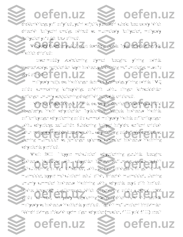 cheklanishlarga yo‘l qo‘yiladi, ya’ni xo‘jalik yurituvchi subekt faqat asosiy ishlab
chiqarish   faoliyatini   amalga   oshiradi   va   muomalaviy   faoliyatlari,   moliyaviy
faoliyatlari yo‘q deb faraz qilinadi.
Moliyaviy  buxgalteriyada  hisobot   davrining  oxirida  foyda  qo‘yidagi  tartibda
hisoblab chiqiladi:
-   tovar-moddiy   zaxiralarning   qiymati   faqatgina   yilning   oxirida
inventarizatsiya natijalaridan keyin boshqaruv hisobining ma’lumotlariga muvofiq
qayd qilinadi.
- moliyaviy natija esa hisoblangan daromad summasiga yilning oxirida TMQ
qoldiq   summasining   ko‘payishiga   qo‘shilib   ushbu   olingan   ko‘rsatkichdan
sarflangan umumiy xarajatlarning chegirilishi natijasida aniqlanadi.
Hisobning   integrallashgan   tizimida   esa   schyot-ekranlar   qo‘llanilmaydi,   balki
buxgalteriya   hisobi   schyotlaridan   foydalaniladi.   Natijada   boshqaruv   hisobida
qo‘llanilayotgan schyotlarning qoldiq summasi moliyaviy hisobda qo‘llanilayotgan
ushbu   schyotlarga   taalluqlidir.   Subektning   faoliyati   bo‘yicha   sarflarni   aniqlash
uchun   moliyaviy   hisobda   faqatgina   ushbu   schyotlarning   qoldig‘i   aks   ettiriladi   va
ularning   muomalalari   va   jamlangan   aylanma   summalari   boshqaruv   hisobining
schyotlarida yoritiladi.
Misol:   2800   -"Tayyor   mahsulotlar"   schyotlarining   guruhida   faqatgina
boshqaruv   hisobining   ushbu   schyotidan   berilgan   ma’lumotga   asosan   tegishli
mahsulotlarning qoldig‘i  ko‘rsatiladi,  ushbu qoldiqni  topishgacha  bo‘lgan  hamma
muomalalar,   tayyor   mahsulotlarni   qabul   qilish,   chiqarish   muomalalari,   ularning
umumiy   summalari   boshqaruv   hisobining   ushbu   schyotida   qayd   qilib   boriladi.
Boshqa   jarayonlar-   tugallanmagan   ishlab   chiqarishning   qoldiq   summasi,   TMZ
qoldiq   summasi,   moliyaviy   natijalarning   ko‘rsatkichlari   ham   shu   tartibda
moliyaviy va boshqaruv hisoblarida yoritiladi. Tegishli ma’lumotlarni bir tizimdan
ikkinchi tizimga o‘tkazish ayrim olgan schyotlar (masalan, 4100 yoki 6100) orqali 