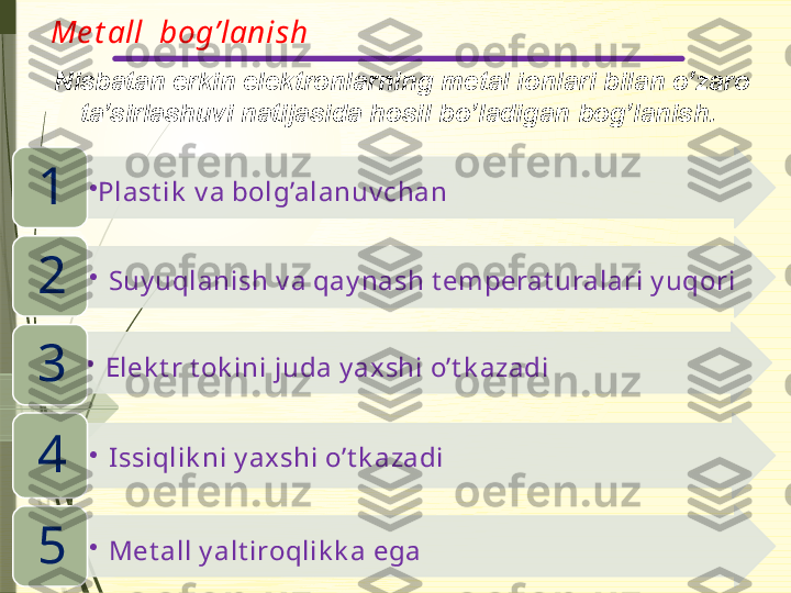 Me t all  bog’lanish
  Nisbatan erkin elektronlarning metal ionlari bilan o’zaro 
ta’sirlashuvi natijasida hosil bo’ladigan bog’lanish.
•
Plast ik  v a bolg’alanuv chan
1
•
Suy uqlanish v a qay nash t emperat uralari y uqori
2
•
Elek t r t ok ini juda y ax shi o’t k azadi
3
•
Issiqlik ni y axshi o’t k azadi
4
•
Met all y alt iroqlik k a ega 
5                        