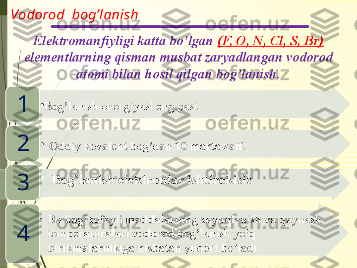 Vodorod  bog’lanish
Elektromanfiyligi katta bo’lgan  (F, O, N, Cl, S, Br) 
elementlarning qisman musbat zaryadlangan vodorod 
atomi bilan hosil qilgan bog’lanish.
•
Bog’lanish energiyasi eng past. 
1
•
Oddiy kovalent bog’dan 10 marta zaif.
2
•
Bog’lanish elektronlar ishtirokisiz
3
•
Bu bog’ tufayli moddalarning suyuqlanish va qaynash 
temperaturalari vodorod bog’lanish yo’q 
birikmalarnikiga nisbatan yuqori bo’ladi4                      