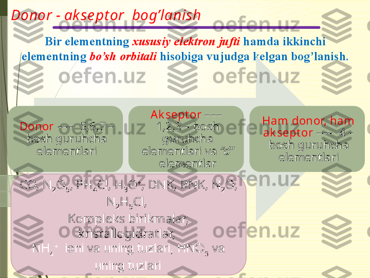 Donor - ak se pt or  bog’lanish
Bir elementning  xususiy elektron jufti  hamda ikkinchi 
elementning  bo’sh orbitali  hisobiga vujudga kelgan bog’lanish.
Donor  –––  5,6,7 – 
bosh guruhcha 
elementlari Ak sept or  –––  
1,2,3 – bosh 
guruhcha 
elementlari va  “d”  
elementlar Ham donor, ham 
ak sept or  –––  4 – 
bosh guruhcha 
elementlari
CO, N
2 O
5 , PH
4 Cl, H
3 O +
, DNK, RNK, N
2 O, 
N
2 H
5 Cl, 
Kompleks birikmalar, 
kristallogidratlar, 
NH
4 +
  ioni va uning tuzlari, HNO
3  va 
uning tuzlari                