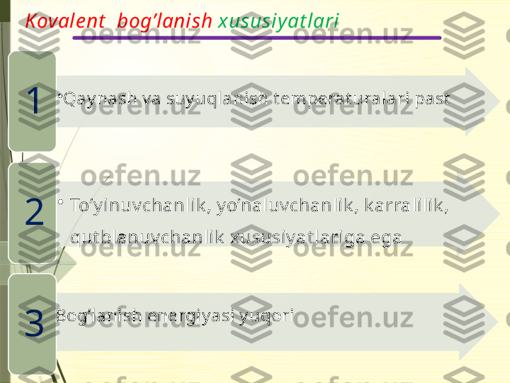 Kovale nt   bog’lanish  xususiyat lari
•
Qay nash v a suy uqlanish t emperat uralari past
1
•
To’y inuv chanlik , y o’naluv chanlik , k arralilik , 
qut blanuv chanlik  xususiy at lariga ega2
Bog’lanish energiy asi y uqori
3                    