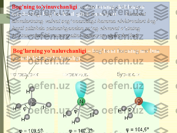 Bog’ning to’yinuvchanligi  – atomlarning cheklangan 
miqdordagi bog’lar hosil qilish xususiyati.      Element 
atomlarining valent pog’onasidagi hamma elektronlari bog’ 
hosil qilishda qatnashgandan so’ng element o’zining 
to’yinuvchanlik xususiyatini namoyon etgan bo’ladi.
тетраэдрик пирамидал бурчаклиBog’larning yo’naluvchanligi  – bog’larni fazoning ma’lum 
yo’nalishida joylashganligi.              