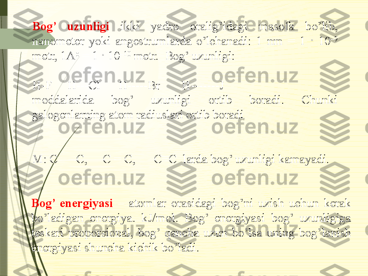 Bog’  uzunligi  ikki  yadro  oralig’idagi  masofa  bo’lib, 
nanometer  yoki  angestrumlarda  o’lchanadi:  1  nm  =  1  ·  10 –9
 
metr, 1A o
 = 1 · 10 –10
 metr.  Bog’ uzunligi:
H-F     H---Cl      H-----Br       H-------J 
moddalarida  bog’  uzunligi  ortib  boradi.  Chunki 
galogenlarning atom radiuslari ortib boradi
M: C–––C,     C = C,      C≡C  larda bog’ uzunligi kamayadi.
Bog’  energiyasi  –  atomlar  orasidagi  bog’ni  uzish  uchun  kerak 
bo’ladigan  energiya.  kJ/mol.  Bog’  energiyasi  bog’  uzunligiga 
teskari  proporsional,  bog’  qancha  uzun  bo’lsa  uning  bog’lanish 
energiyasi shuncha kichik bo’ladi.              