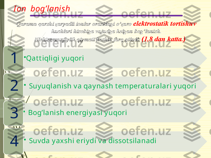 I on  bog’lanish
Qarama-qarshi zaryadli ionlar orasidagi o’zaro  elektrostatik tortishuv 
kuchlari hisobiga vujudga kelgan bog’lanish.
      Elektromanfiylik qiymati keskin farq qiladi.  (1,8 dan katta.)
•
Qat t iqligi y uqori
1
•
Suy uqlanish v a qay nash t emperat uralari y uqori
2
•
Bog’lanish energiy asi y uqori
3
•
Suv da y axshi eriy di v a dissot silanadi
4                      