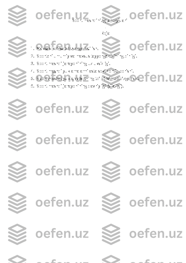 Sport  mashq ining tamoyillari
.
Reja
1. Yuksak ko’rsatkichlarga intilish.
2. Sportchi umumiy va maxsus tayyorgarligining birligi.
3. Sport mashqi jarayonining uzluksizligi.
4. Sport mashqi yuklamalarni asta-sekin ortib borishi.
5. Sport mashqi yuklamalarining to’lqinsimon o’zgarishi.
6. Sport mashqi jarayonining davriyligi (siklligi). 