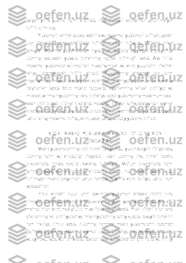 kelgan   yillik   yuklma   hajmi   endilikda   o’rta   malakali   sportchilar   uchun   me’yor
bo’lib qolmoqda.
Yuklamani oshirishda asta-sekinlik va maksimal yuklamani qo’llash, garchi
ular   o’rtasida   qarama-qarshiliklar   bo’lishi   mumkin   bo’lsada,   bir-birini   inkor
etmaydi.   Maksimal   yuklamalardan   foydalanish   dastlabki   tayyorgarlik   jarayonida
ularning   asta-sekin   yuksala   borishining   natijasi   bo’lmog’i   kerak.   Aks   holda
maksimal   yuklamalar   salomatlikni   mustahkamlash   va   sport   yutuqlarini   o’stirish
ishiga   qarama-qarshi   bo’lib   chiqadi.   Yuklamaning   chegarasi   har   doim
organizmning   mazkur   taraqqiyot   bosqichidagi   imkoniyatlariga   muvofiq   ravishda
belgilanishi   kerak.   Sport   mashqi   natijasida   organizmning   ishlash   qobiliyati   va
moslashuv imkoniyatlarining osha borishiga qarab yuklamaning maksimumi asta-
sekin ortib boradi: oldingi bosqichda maksimal bo’lgan ko’rsatkich undan keyingi
bosqichda   oddiy   nagruzka   bo’lib   qoladi.   Misol:   Uchinchi   razryadli   shtangachi
uchun 90 kg maksimal bo’lsa, sport ustasi uchun u oddiy yuklama bo’ladi.
SPORT MAShQI YuKLAMALARINING TO’LQINSIMON
O’ZGARIShI
Mashq yuklamalarining ortib borishi jarayonida,  yuqorida aytib o’tilgandek,
ularning   hajmi   va   shiddatligi   o’zgaradi.   Lekin   ularning   o’sa   borishi   barcha
bosqichlarda   birdek   parallel   ravishda   bo’lmaydi.   Ma’lum   bosqichlarda   hajm
ko’proq   yuksalsa,   boshqalarida   shiddatlik   ortadi.   Bu   nisbatan   uncha   katta
bo’lmagan   mashq   jarayonlari   uchun   ham,   ko’p   yillik   sport   faoliyat   uchun   ham
xarakterlidir.
Biroq   sportchi   butun   umri   davomida   yuklamani   cheksiz   orttirib   bora
olmaydi. O’zbekiston sportchisining asosiy faoliyati – yaratuvchi mehnat. Ana shu
mehnat   bilan   sport   mashg’uloti   muvofiqlashmog’i   kerak.   Yosh   o’tishi   bilan   tana
a’zolarining ish qobiliyatlari va imkoniyatlarining tabiiy suratda pasayib borishini
ham   hisobga   olmoq   kerak.   Bularning   hammasi   mashq   yuklamalarini   parametr
(ko’rsatkich)larining   maksimal   qiymati   odatda   bir-biriga   mos   kelmaydi.   O’rtacha
va   ayniqsa,   katta   «to’lqin»larda   dastlab   hajm   ko’rsatkichlari   (bir   hafta   va   bir   oy 