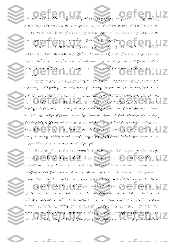 ichidagi mashq ishlarining umumiy miqdori) apogey (eng yuqori nuqta)ga yetadi,
keyin hajm sokinlashadi va kamaya boradi, ana shu holatda esa, shiddatlikning har
bir ko’rsatkichlari (mashg’ulotlarning harakat zichligi, harakatlarning tezkorlik va
kuch-quvvat tavsifi va boshqalar) eng yuqori qiymatga yetadi.
Kichik   «to’lqin»larda   eng   yuqori   yuklamalarning   aksini   ko’ramiz:   dastlab
tezkorlik   –   kuch   xarakteridagi   (ya’ni     shiddatliroq)   mashg’ulotlar,   keyinroq   esa
hajmi   ko’proq   mashg’ulotlar   o’tkaziladi.   Bu   umumiy   tendensiyalar   mashq
jarayonidagi   u   yoki   bu   mashqlarning   o’rni   va   roliga   qarab   turlicha   namoyon
bo’ladi.
Sport   mashqidagi   yuklamaning   to’lqinsimon   o’zgarishining   sabablari   ilgari
jismoniy   tarbiyaning   umumiy   tamoyillarining   bayon   etilishi   munosabati   bilan
qisman   tushuntirib   o’tilgan   edi.   Bunda   kichik   «to’lqin»lar   avvalo   charchash   va
kuch-quvvatni   tiklash   jarayonlarining   o’zaro   aloqasi   natijasida   paydo   bo’lishini
hisobga olish kerak. Bu jarayonlar sportchi organizmida mashq ta’siri ostida hosil
bo’ladi   va   mikrosiklarda   nagruzka   hamda   dam   olishni   almashtirib   turish,
shuningdek, yuklama miqdori va xarakterini o’zgartira borish zaruratini ko’rsatadi.
Shu   bilan   bir   qatorda   hayot   va   faoliyatning   umumiy   rejimi,   fiziologik
jarayonlarning   tabbiy   ritmi   tufayli   organizm   funksional   holati   vaqt-vaqti   bilan
o’zgartirib turishi ham muhim rol o’ynaydi.
Katta  va o’rta  «to’lqin»lar  avvalo  kechikib  sodir  bo’ladigan  transformasiya
qonuniyatlari tufayli paydo bo’ladi. Organizmdagi turli organlar va sistemalarning
moslashuv   o’zgarishlari   trenirovka   nagruzkalari   dinamikasidan   orqada   qolib
ketayotgandek   yuz   beradi.   Shuning   uchun   organizm   funksional   imkoniyatlarini
mutanosib   orttirish   maqsadida,   yuklamalarni   sistematik   o’zgartirib   turish   zarur
bo’lib   qoldi,   kechikib   sodir   bo’ladigan   transformasiyani,   jumladan,   yuklamaning
oylik   hajmlari   dinamikasi   bilan   sport   natijalari   dinamikasini   solishtirib,
keltirganidek tashqi ko’rinishda kuzatish mumkin. Natijalarning eng ko’p yuksala
borishi   yuklama   hajmining   eng   ko’paygan   davriga   mos   kelmaydi   –   qilingan   ish
hajmi   sport   natijalarini   yuksaltirishga   o’tishga   qadar   anchagina   vaqt   o’tishi   talab
etiladi. Shu misolning o’zida yuklamalar shiddatligining dinamikasi sport natijalari 