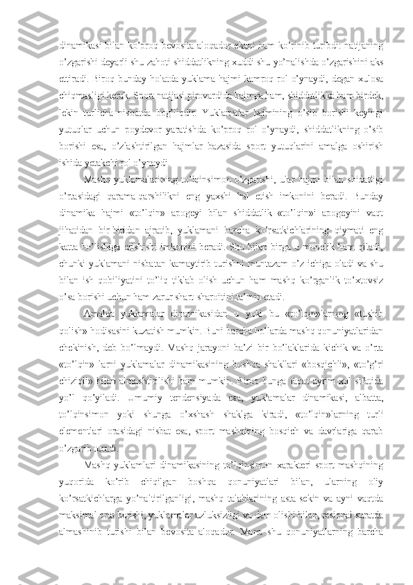 dinamikasi bilan ko’proq bevosita aloqador ekani ham ko’rinib turibdi: natijaning
o’zgarishi deyarli shu zahoti shiddatlikning xuddi shu yo’nalishda o’zgarishini aks
ettiradi. Biroq bunday holatda yuklama hajmi  kamroq rol  o’ynaydi, degan xulosa
chiqmasligi kerak. Sport natijasi pirovardida hajmga ham, shiddatlikka ham birdek,
lekin   turlicha   nisbatda   bog’liqdir.   Yuklamalar   hajmining   o’sib   borishi   keyingi
yutuqlar   uchun   poydevor   yaratishda   ko’proq   rol   o’ynaydi,   shiddatlikning   o’sib
borishi   esa,   o’zlashtirilgan   hajmlar   bazasida   sport   yutuqlarini   amalga   oshirish
ishida yetakchi rol o’ynaydi.
Mashq   yuklamalarining   to’lqinsimon   o’zgarishi,   ular   hajmi   bilan   shidatligi
o’rtasidagi   qarama-qarshilikni   eng   yaxshi   hal   etish   imkonini   beradi.   Bunday
dinamika   hajmi   «to’lqin»   apogeyi   bilan   shiddatlik   «to’lqin»i   apogeyini   vaqt
jihatidan   bir-biridan   ajratib,   yuklamani   barcha   ko’rsatkichlarining   qiymati   eng
katta   bo’lishiga   erishishi   imkonini   beradi.   Shu   bilan   birga   u   monelik   ham   qiladi,
chunki  yuklamani  nisbatan  kamaytirib turishni  muntazam  o’z ichiga oladi  va shu
bilan   ish   qobiliyatini   to’liq   tiklab   olish   uchun   ham   mashq   ko’rganlik   to’xtovsiz
o’sa borishi uchun ham zarur shart-sharoitini ta’min etadi.
Amalda   yuklamalar   dinamikasidan   u   yoki   bu   «to’lqin»larning   «tushib
qolish» hodisasini kuzatish mumkin. Buni barcha hollarda mashq qonuniyatlaridan
chekinish,   deb   bo’lmaydi.   Mashq   jarayoni   ba’zi   bir   bo’laklarida   kichik   va   o’rta
«to’lqin»   larni   yuklamalar   dinamikasining   boshqa   shakllari   «bosqichli»,   «to’g’ri
chiziqli»  bilan   almashtirilishi   ham   mumkin.  Biroq   bunga  faqat   ayrim   xol   sifatida
yo’l   qo’yiladi.   Umumiy   tendensiyada   esa,   yuklamalar   dinamikasi,   albatta,
to’lqinsimon   yoki   shunga   o’xshash   shaklga   kiradi,   «to’lqin»larning   turli
elementlari   orasidagi   nisbat   esa,   sport   mashqining   bosqich   va   davrlariga   qarab
o’zgarib turadi.
Mashq   yuklamlari   dinamikasining   to’lqinsimon   xarakteri   sport   mashqining
yuqorida   ko’rib   chiqilgan   boshqa   qonuniyatlari   bilan,   ularning   oliy
ko’rsatkichlarga   yo’naltirilganligi,   mashq   talablarining   asta-sekin   va   ayni   vaqtda
maksimal orta borishi, yuklamalar uzluksizligi va dam olishi bilan, rasional suratda
almashinib   turishi   bilan   bevosita   aloqador.   Mana   shu   qonuniyatlarning   barcha 