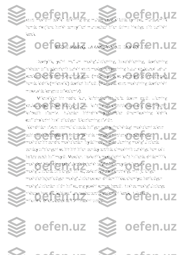 sport   mashqini   tashkil   etishning   eng   muhim   asosi   sifatida   ayniqsa,   muntazamlik
hamda   rivojlana   borish   tamoyillari   munosabati   bilan   doimo   hisobga   olib   turilishi
kerak. 
                             
SPORT MAShQI JARAYONINING DAVRIYLIGI
Davriylik,   ya’ni   ma’lum   mashg’ulotlarning,   bosqichlarning,   davrlarning
nisbatan to’la takrorlanib turishi sport mashqi jarayonining butun strukturasi uchun
xarakterlidir. Sport mashqining katta   (mekro, yillik va yarim yillik) o’rta (mezo)
hamda kichik (mikrosikl) davrlari bo’ladi. (Bu haqda sport mashqining davrlanishi
movzusida kengroq to’xtalamiz).
Mikrosiklar   bir   necha   kun,   ko’pincha   bir   hafta   davom   etadi.   Ularning
strukturasiga   ta’sir   etadigan   juda   ko’p   shart-sharoitlardan   eng   muhimlarini
ko’rsatib   o’tamiz.   Bulardan   birinchisi   yuklamalar   dinamikasining   kichik
«to’lqin»larini hosil qiladigan faktorlarning o’zidir.
Ikkinchidan o’zaro optimal aloqada bo’lgan turli yo’nalishdagi mashqlarni takror 
tatbiq etish zaruriyatidir. Sport mashqida nimagadir ortiqroq qaratilgan turli 
mashqlar bir qancha mashqlardan foydalinadi, bunda ularning mashg’ulotlarda 
qanday to’plangani va bir-biri bilan qanday tartibda almashinib turishiga ham aslo 
befarq qarab bo’lmaydi. Masalan. Tezkorlik mashqlarini ko’p hollarda chidamlilik 
mashqlari bilan bir mashg’ulotda bajarish to’g’ri bo’lmaydi. Ular turli 
mashg’ulotlarda to’plangan bo’lsa, tezkorlikni rivojlantirishga mo’ljallangan 
mashqlar bajariladigan mashg’ulotlar asosan chidamlilikka ahamiyat beriladigan 
mashg’ulotlardan oldin bo’lsa, eng yaxshi samara beradi. Boshqa mashg’ulotlarga 
nisbatan ham shu kabi ma’lum navbat tartibi saqlanishi kerak. Bular bari 
mikorsikllar strukturasida o’z ifodasini topadi. 