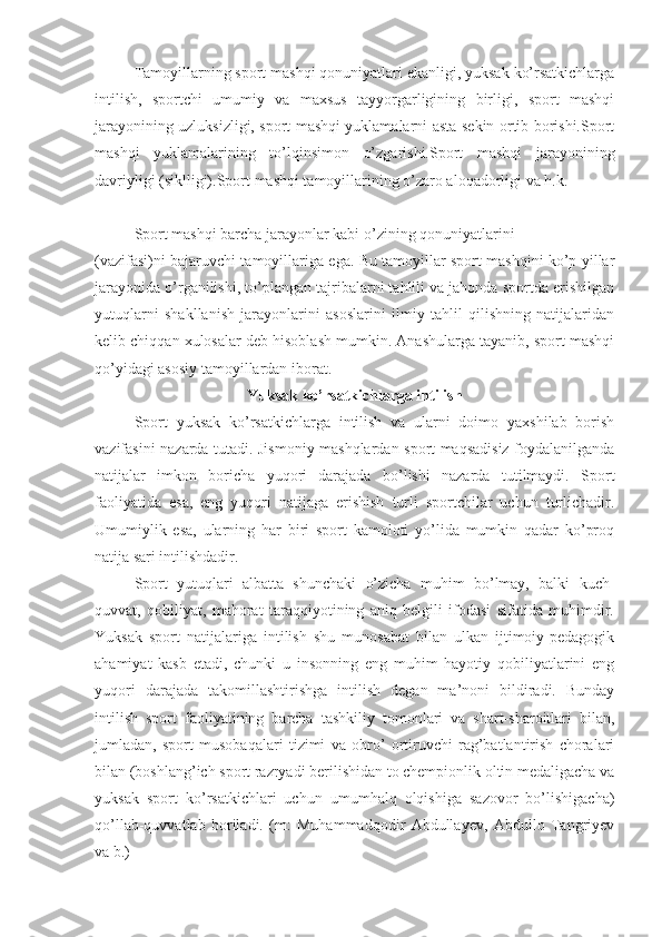 Tamoyillarning sport mashqi qonuniyatlari ekanligi, yuksak ko’rsatkichlarga
intilish,   sportchi   umumiy   va   maxsus   tayyorgarligining   birligi,   sport   mashqi
jarayonining uzluksizligi, sport mashqi yuklamalarni asta-sekin ortib borishi.Sport
mashqi   yuklamalarining   to’lqinsimon   o’zgarishi.Sport   mashqi   jarayonining
davriyligi (siklligi).Sport mashqi tamoyillarining o’zaro aloqadorligi va h.k.
Sport mashqi barcha jarayonlar kabi o’zining qonuniyatlarini 
(vazifasi)ni bajaruvchi tamoyillariga ega. Bu tamoyillar sport mashqini ko’p yillar
jarayonida o’rganilishi, to’plangan tajribalarni tahlili va jahonda sportda erishilgan
yutuqlarni   shakllanish   jarayonlarini   asoslarini   ilmiy   tahlil   qilishning   natijalaridan
kelib chiqqan xulosalar deb hisoblash mumkin. Anashularga tayanib, sport mashqi
qo’yidagi asosiy tamoyillardan iborat.  
Yuksak ko’rsatkichlarga intilish
Sport   yuksak   ko’rsatkichlarga   intilish   va   ularni   doimo   yaxshilab   borish
vazifasini nazarda tutadi. Jismoniy mashqlardan sport maqsadisiz foydalanilganda
natijalar   imkon   boricha   yuqori   darajada   bo’lishi   nazarda   tutilmaydi.   Sport
faoliyatida   esa,   eng   yuqori   natijaga   erishish   turli   sportchilar   uchun   turlichadir.
Umumiylik   esa,   ularning   har   biri   sport   kamoloti   yo’lida   mumkin   qadar   ko’proq
natija sari intilishdadir.
Sport   yutuqlari   albatta   shunchaki   o’zicha   muhim   bo’lmay,   balki   kuch-
quvvat,   qobiliyat,   mahorat   taraqqiyotining   aniq   belgili   ifodasi   sifatida   muhimdir.
Yuksak   sport   natijalariga   intilish   shu   munosabat   bilan   ulkan   ijtimoiy-pedagogik
ahamiyat   kasb   etadi,   chunki   u   insonning   eng   muhim   hayotiy   qobiliyatlarini   eng
yuqori   darajada   takomillashtirishga   intilish   degan   ma’noni   bildiradi.   Bunday
intilish   sport   faoliyatining   barcha   tashkiliy   tomonlari   va   shart-sharoitlari   bilan,
jumladan,   sport   musobaqalari   tizimi   va   obro’   ortiruvchi   rag’batlantirish   choralari
bilan (boshlang’ich sport razryadi berilishidan to chempionlik oltin medaligacha va
yuksak   sport   ko’rsatkichlari   uchun   umumhalq   olqishiga   sazovor   bo’lishigacha)
qo’llab-quvvatlab   boriladi.   (m:   Muhammadqodir   Abdullayev,   Abdullo   Tangriyev
va b.) 