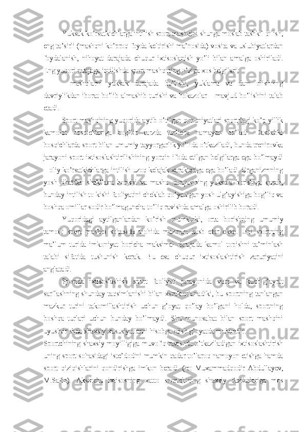 Yuksak ko’rsatkichlarga intilish sport mashqini shunga moslab tashkil qilish,
eng ta’sirli (mashqni ko’proq foyda keltirishi ma’nosida) vosita va uslubiyatlardan
foydalanish,   nihoyat   darajada   chuqur   ixtisoslanish   yo’li   bilan   amalga   oshiriladi.
Eng yuqori natijaga intilishda sport mashqining o’ziga xos belgilari: 
-   mashqlarni   yuksak   darajada   bo’lishi,   yuklama   va   dam   olishning
davriylikdan iborat bo’lib almashib turishi va hokazolar – mavjud bo’lishini talab
etadi.
Sport mashqining yuqorida aytib o’tilgan qonuniyatlari sportdagi ko’p yillik
kamolot   bosqichlariga   bog’liq   tarzda   turlicha   namayon   bo’ladi.   Dastlabki
bosqichlarda sport bilan umumiy tayyorgarlik yo’lida o’tkaziladi, bunda trenirovka
jarayoni sport ixtisoslashtirilishining yorqin ifoda etilgan belgilarga ega bo’lmaydi
– oliy ko’rsatkichlarga intilish uzoq kelajak xarakteriga ega bo’ladi. Organizmning
yosh   jihatdan   shakllana   borishi   va   mashq   darajasining   yuksala   borishiga   qarab,
bunday intilish to kishi faoliyatini cheklab qo’yadigan yosh ulg’ayishiga bog’liq va
boshqa omillar sodir bo’lmaguncha to’liq ravishda amalga oshirilib boradi.
Yuqoridagi   aytilganlardan   ko’rish   mumkinki,   orta   borishning   umumiy
tamoili   sport   mashqi   sohasida   alohida   mazmun   kasb   etar   ekan.   Uni   sportning
ma’lum   turida   imkoniyat   boricha   maksimal   darajada   kamol   topishni   ta’minlash
talabi   sifatida   tushunish   kerak.   Bu   esa   chuqur   ixtisoslashtirish   zaruriyatini
anglatadi.
Sportda   ixtisoslashish   sport   faoliyati   jarayonida   vaqt   va   kuch-g’ayrat
sarflashning shunday taqsimlanishi  bilan xarakterlanadiki, bu sportning tanlangan
mazkur   turini   takomillashtirish   uchun   g’oyat   qo’lay   bo’lgani   holda,   sportning
boshqa   turlari   uchun   bunday   bo’lmaydi.   Shu   munosabat   bilan   sport   mashqini
uyushtirishda shaxsiy xususiyatlarni hisobga olish g’oyatda muhimdir.
Sportchining shaxsiy moyilligiga muvofiq ravishda o’tkaziladigan ixtisoslashtirish
uning sport sohasidagi iste’dodini mumkin qadar to’laroq namoyon etishga hamda
sport   qiziqishlarini   qondirishga   imkon   beradi.   (m:   Muxammadqodir   Abdullayev,
M.Safin).   Aksincha   ixtisosning   xatto   sportchining   shaxsiy   fazilatlariga   mos 