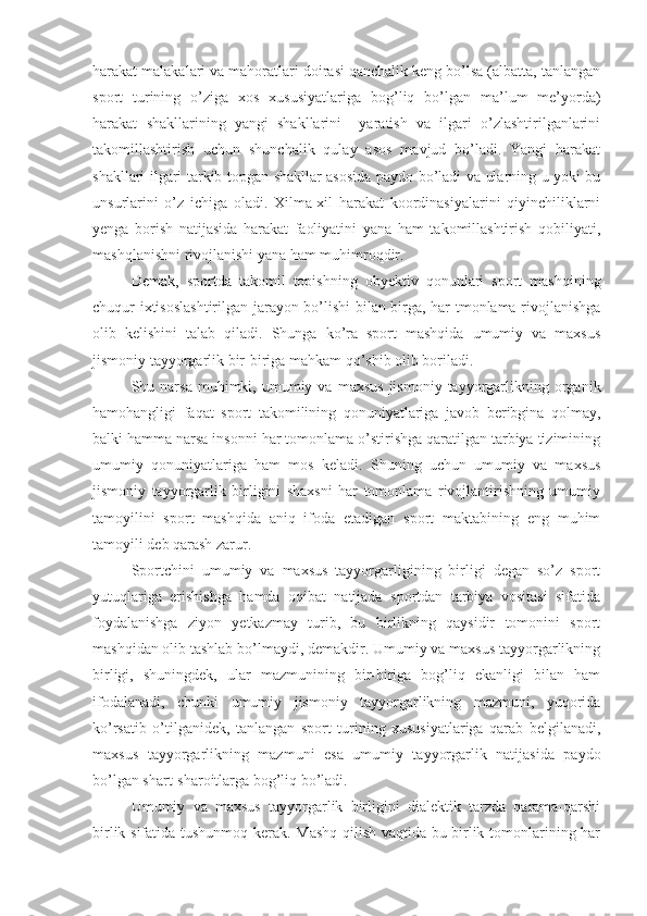 harakat malakalari va mahoratlari doirasi qanchalik keng bo’lsa (albatta, tanlangan
sport   turining   o’ziga   xos   xususiyatlariga   bog’liq   bo’lgan   ma’lum   me’yorda)
harakat   shakllarining   yangi   shakllarini     yaratish   va   ilgari   o’zlashtirilganlarini
takomillashtirish   uchun   shunchalik   qulay   asos   mavjud   bo’ladi.   Yangi   harakat
shakllari ilgari tarkib topgan shakllar asosida paydo bo’ladi va ularning u yoki bu
unsurlarini   o’z   ichiga   oladi.   Xilma-xil   harakat   koordinasiyalarini   qiyinchiliklarni
yenga   borish   natijasida   harakat   faoliyatini   yana   ham   takomillashtirish   qobiliyati,
mashqlanishni rivojlanishi yana ham muhimroqdir.
Demak,   sportda   takomil   topishning   obyektiv   qonunlari   sport   mashqining
chuqur ixtisoslashtirilgan jarayon bo’lishi bilan birga, har tmonlama rivojlanishga
olib   kelishini   talab   qiladi.   Shunga   ko’ra   sport   mashqida   umumiy   va   maxsus
jismoniy tayyorgarlik bir-biriga mahkam qo’shib olib boriladi.
Shu  narsa  muhimki,  umumiy  va   maxsus   jismoniy  tayyorgarlikning  organik
hamohangligi   faqat   sport   takomilining   qonuniyatlariga   javob   beribgina   qolmay,
balki hamma narsa insonni har tomonlama o’stirishga qaratilgan tarbiya tizimining
umumiy   qonuniyatlariga   ham   mos   keladi.   Shuning   uchun   umumiy   va   maxsus
jismoniy   tayyorgarlik   birligini   shaxsni   har   tomonlama   rivojlantirishning   umumiy
tamoyilini   sport   mashqida   aniq   ifoda   etadigan   sport   maktabining   eng   muhim
tamoyili deb qarash zarur.
Sportchini   umumiy   va   maxsus   tayyorgarligining   birligi   degan   so’z   sport
yutuqlariga   erishishga   hamda   oqibat   natijada   sportdan   tarbiya   vositasi   sifatida
foydalanishga   ziyon   yetkazmay   turib,   bu   birlikning   qaysidir   tomonini   sport
mashqidan olib tashlab bo’lmaydi, demakdir. Umumiy va maxsus tayyorgarlikning
birligi,   shuningdek,   ular   mazmunining   bir-biriga   bog’liq   ekanligi   bilan   ham
ifodalanadi,   chunki   umumiy   jismoniy   tayyorgarlikning   mazmuni,   yuqorida
ko’rsatib   o’tilganidek,   tanlangan   sport   turining   xususiyatlariga   qarab   belgilanadi,
maxsus   tayyorgarlikning   mazmuni   esa   umumiy   tayyorgarlik   natijasida   paydo
bo’lgan shart-sharoitlarga bog’liq bo’ladi.
Umumiy   va   maxsus   tayyorgarlik   birligini   dialektik   tarzda   qarama-qarshi
birlik sifatida tushunmoq kerak. Mashq qilish vaqtida bu birlik tomonlarining har 