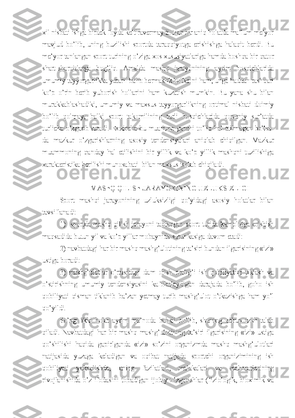 xil nisbati ishga birdek foyda keltiravermaydi. Har bir aniq holatda ma’lum me’yor
mavjud   bo’lib,   uning   buzilishi   sportda   taraqqiyotga   erishishga   halaqit   berdi.   Bu
me’yor tanlangan sport turining o’ziga xos xususiyatlariga hamda boshqa bir qator
shart-sharoitlarga   bog’liq.   Amalda   mashq   jarayonining   ayrim   bosqichlarida
umumiy tayyorgarlikka yetarli baho bermaslik hollarini ham, unga haddan tashqari
ko’p   o’rin   berib   yuborish   hollarini   ham   kuzatish   mumkin.   Bu   yana   shu   bilan
murakkablashadiki,   umumiy   va   maxsus   tayyorgarlikning   optimal   nisbati   doimiy
bo’lib   qolmay,   balki   sport   takomilining   turli   bosqichlarida   qonuniy   sur’atda
turlicha o’zgarib turadi. Hozircha bu muammo garchi to’liq hal etilmagan bo’lsa-
da   mazkur   o’zgarishlarning   asosiy   tendensiyalari   aniqlab   chiqilgan.   Mazkur
muammoning   qanday   hal   etilishini   bir   yillik   va   ko’p   yillik   mashqni   tuzilishiga
xarakteristika berilishi munosabati  bilan maxsus ishlab chiqiladi. 
                            MAShQ QILISh JARAYONINING UZLUKSIZLIGI
Sport   mashqi   jarayonining   uzluksizligi   qo’yidagi   asosiy   holatlar   bilan
tavsiflanadi:
1)    sportda mashq qilish jarayoni  tanlangan sport  turida kamolotga erishish
maqsadida butun yil va ko’p yillar mobaynida surunkasiga davom etadi:
2) navbatdagi har bir mashq mashg’ulotining ta’siri bundan ilgarisining «izi»
ustiga boradi:
3)   mashg’ulotlar   o’rtasidagi   dam   olish   oralig’i   ish   qobiliyatini   tiklash   va
o’stirishning   umumiy   tendensiyasini   kafolatlaydigan   darajada   bo’lib,   goho   ish
qobiliyati   qisman   tiklanib   ba’zan   yetmay   turib   mashg’ulot   o’tkazishga   ham   yo’l
qo’yildi.
So’ngi   ikki   holat   ayrim   ma’noda   bahsli   bo’lib,   shuning   uchun   izoh   talab
qiladi.   Navbatdagi   har   bir   mashq   mashg’ulotining   ta’siri   ilgarisining   «izi»   ustiga
qo’shilishi   haqida   gapirlganda   «izi»   so’zini   organizmda   mashq   mashg’ulotlari
natijasida   yuzaga   keladigan   va   oqibat   natijada   sportchi   organizimining   ish
qobiliyati   yuksalishda,   uning   fazilatlari,   malakalari   va   mahoratlarining
rivojlanishida   o’z   ifodasini   topadigan   ijobiy   o’zgarishlar   (fiziologik,   bioximik   va 