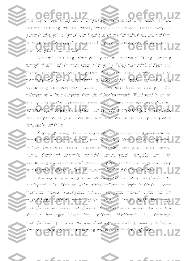 morfologik   o’zgarishlar)   deb   umumiylashgan   ma’noda   tushunish   kerak.   Demak,
ikkinchi   holatning   ma’nosi   mashq,   mashg’ulotlari   haddan   tashqari   uzaytirib
yuborishlariga   yo’l  qo’ymasliklari   ilgarigi  ta’sir   etishlar   natijasi  saqlana  borishini
ta’min etishdan va shu yo’l bilan sport faoliyatida uzluksiz yuksalish uchun shart-
sharoitlar yaratishdan iboratdir.
Uchinchi   holatning   ahamiyati   yuqorida   muntazamlilikning   umumiy
tamoyilini   tahlil   etilishi   munosabati   bilan   yo’l-yo’lakay   tushuntirib   o’tilgan   edi.
Bunda,   sport   mashqi   vaqtida,   yuklama   bilan   dam   olishni   almashtirib   turish
tizimining   o’ziga   xos   tomonlarini   ta’kidlab   o’tish   kerak.   Gap   shundaki,
sportchining   trenirovka   mashg’ulotlari,   hamma   vaqt   faqat   ish   qobiliyati   to’la
tiklangan   va   «o’ta   tiklangan»   sharoitda   o’tkazilavermaydi.   Vaqti-vaqti   bilan   ish
qobiliyati   ham   to’la   tiklanmagan   sharoitda,   bir   necha   trenirovka   mashg’ulotlari
samarasini   jamlashga   yo’l   qo’yiladi.   Buning   ma’nosi   organizmga   alohida   yuksak
talab   qo’yish   va   natijada   navbatdagi   dam   olish   vaqtida   ish   qobiliyatini   yuksak
darajaga ko’tarishdir.
Keyingi   yillardagi   sport   amaliyoti   va   olib   borilgan   ilmiy   tadqiqotchilar
hamda tajribalarning ma’lumotlari, sport mashqida yuklamalarning bunday rejimi
ma’lum   sharoitlarda   rasional   hisoblanish   mumkin   ekanligidan   dalolat   beradi.
Bunda   charchoqni   tamomila   qondirish   uchun,   yetarli   darajada   dam   olish
sportchining oldindan mashq ko’rganligining yuqori bo’lishi bilan birgalikda tibbiy
va puxta pedagogik nazoratlarni muntazam o’tkazib turish albatta shartdir.
Shunday   qilib,   umumiy   qoida-navbatdagi   har   bir   mashq   mashg’ulotini   ish
qobiliyatini   to’la   tiklab   va   «o’ta   talab»   bo’lgandan   keyin   boshlash   –   sport
mashqida   maxsus   xususiyatda   bo’ladi.   Bu   yerda   mazkur   qoida   har   bir
mashg’ulotga   alohida   tatbiq   etilishi   shart   bo’lmay,   balki   bir   necha
mashg’ulotlardan   iborat   mashg’ulotlar   shodasiga   tatbiq   etiladi.   Bu   ana   shu
shodalar   jamlangan   ulkan   bitta   yuklama   hisoblanadi.   Bu   shodadagi
mashg’ulotlarning   miqdori   va   ular   o’rtasidagi   oraliqlarning   kattaligi   ko’pgina
shart-sharoitlarga, jumladan mashqning davr va bosqichlariga bog’liqdir. 