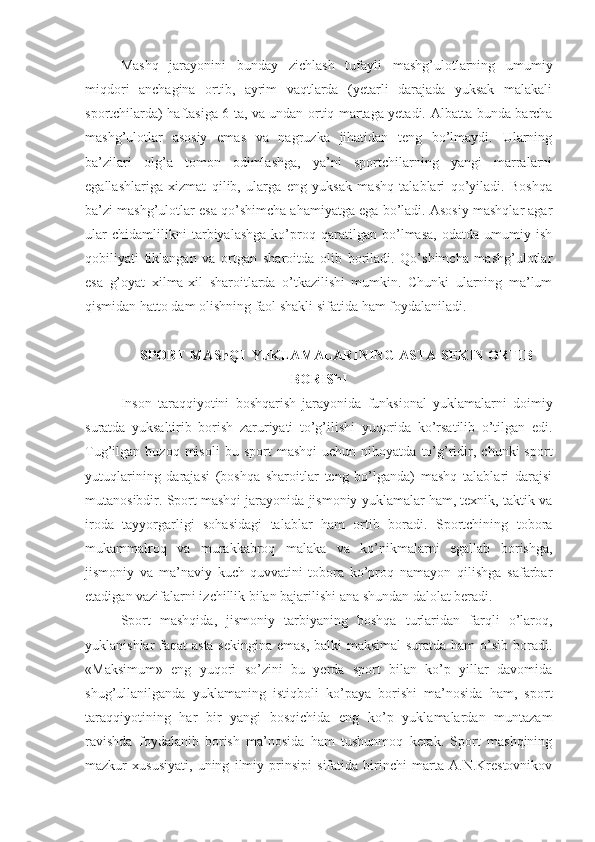 Mashq   jarayonini   bunday   zichlash   tufayli   mashg’ulotlarning   umumiy
miqdori   anchagina   ortib,   ayrim   vaqtlarda   (yetarli   darajada   yuksak   malakali
sportchilarda) haftasiga 6 ta, va undan ortiq martaga yetadi.   Albatta bunda barcha
mashg’ulotlar   asosiy   emas   va   nagruzka   jihatidan   teng   bo’lmaydi.   Ularning
ba’zilari   olg’a   tomon   odimlashga,   ya’ni   sportchilarning   yangi   marralarni
egallashlariga   xizmat   qilib,   ularga   eng   yuksak   mashq   talablari   qo’yiladi.   Boshqa
ba’zi mashg’ulotlar esa qo’shimcha ahamiyatga ega bo’ladi. Asosiy mashqlar agar
ular   chidamlilikni   tarbiyalashga   ko’proq   qaratilgan   bo’lmasa,   odatda   umumiy   ish
qobiliyati   tiklangan   va   ortgan   sharoitda   olib   boriladi.   Qo’shimcha   mashg’ulotlar
esa   g’oyat   xilma-xil   sharoitlarda   o’tkazilishi   mumkin.   Chunki   ularning   ma’lum
qismidan hatto dam olishning faol shakli sifatida ham foydalaniladi.  
SPORT MAShQI  YuKLAMALARINING ASTA-SEKIN ORTIB
BORIShI
Inson   taraqqiyotini   boshqarish   jarayonida   funksional   yuklamalarni   doimiy
suratda   yuksaltirib   borish   zaruriyati   to’g’ilishi   yuqorida   ko’rsatilib   o’tilgan   edi.
Tug’ilgan  buzoq   misoli   bu  sport   mashqi   uchun  nihoyatda   to’g’ridir,   chunki   sport
yutuqlarining   darajasi   (boshqa   sharoitlar   teng   bo’lganda)   mashq   talablari   darajsi
mutanosibdir. Sport mashqi jarayonida jismoniy yuklamalar ham, texnik, taktik va
iroda   tayyorgarligi   sohasidagi   talablar   ham   ortib   boradi.   Sportchining   tobora
mukammalroq   va   murakkabroq   malaka   va   ko’nikmalarni   egallab   borishga,
jismoniy   va   ma’naviy   kuch-quvvatini   tobora   ko’proq   namayon   qilishga   safarbar
etadigan vazifalarni izchillik bilan bajarilishi ana shundan dalolat beradi.
Sport   mashqida,   jismoniy   tarbiyaning   boshqa   turlaridan   farqli   o’laroq,
yuklanishlar faqat  asta-sekingina emas,  balki maksimal  suratda ham o’sib boradi.
«Maksimum»   eng   yuqori   so’zini   bu   yerda   sport   bilan   ko’p   yillar   davomida
shug’ullanilganda   yuklamaning   istiqboli   ko’paya   borishi   ma’nosida   ham,   sport
taraqqiyotining   har   bir   yangi   bosqichida   eng   ko’p   yuklamalardan   muntazam
ravishda   foydalanib   borish   ma’nosida   ham   tushunmoq   kerak.   Sport   mashqining
mazkur   xususiyati,   uning   ilmiy   prinsipi   sifatida   birinchi   marta   A.N.Krestovnikov 