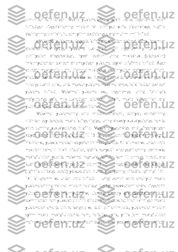 tomonidan   ta’riflangan.   Mashq   yuklamalarining   ta’siri   ostida   organizmda   sodir
bo’ladigan   o’zgarishlarning   miqdori   ish   qobiliyati   «o’ta   tiklanishi»ga   bog’liq
ekanligining topilishi, bu tamoyilini tasdiqlangan eng muhim omil bo’ladi.
«Maksimal yuklama»  deganda ko’pincha «haddan tashqari ko’p», batamom
charchatib   tashlaydigan   yuklama   tushuniladi.   Uni   organizmning   funksional
qobiliyatlari   chegarasidagi,   hyech   qachon   uning   moslashuv   (adaptasion)
imkoniyatlaridan   tashqari   chiqmaydigan   yuklama   deyish   to’g’riroq   bo’ladi.   Agar
sportchi   mashq   qila   turib,   o’zining   moslashuv   imkoniyatlari   me’yoridan   chiqib,
«haddan   tashqari   charchab   qolsa»   va   buning   natijasida   o’ta   mashq   ko’rganlik
holatiga tushib qolsa, unda mazkur yuklama maksimal emas, balki haddan tashqari
yuklama   bo’ladi.   Maksimal   yuklama   esa,   organizmga   uning   fiziologik
me’yorlariga   to’la   mos   tushadigan   talablarni   qo’yib,   mashq   ko’rganlikni   eng
yuqori darajaga ko’taruvchi omil hisoblanadi.
Maksimal   yuklamaning   aniq   miqdor   o’lchami,   tabiiyki,   sportchining
oldindan qay  darajada  mashq  ko’rganligiga, uning  shaxsiy  xususiyatlariga   hamda
sport   turining   xususiyatlariga   bog’liq.   Masalan,   yugurishga   endi   o’rganayotgan
stayer   uchun   bir   mashg’ulotda   10-15   kilometr   atrofida   yugurish   maksimal
hisoblansa, yuksak malakali stayerlar bir mashg’ulotda 60 kilometr va undan ortiq
masofani   bemalol   bosib   o’tadilar,   kichik   razryadli   shtangachilarning   trenirovka
mashg’ulotlari   vaqtida   maksimal   nagruzka   kamdan-kam   10   tonnaga   boradi,   eng
kuchli og’ir atletikachilar esa bu miqdorni 20-30 tonnaga va undan ortiq darajaga
(og’irlik   toifasiga   qarab)   yetkazadilar.   Bunda   shtanganing   o’rtacha   og’irligi   130-
180   kilogramm   va   undan   ortiq   bo’ladi.   Hozirgi   zamon   sport   amaliyoti   mashq
yuklamalarining   risional   miqdori   haqidagi   ilgarigi   tasavvurlarni   ancha   o’zgartirib
yubordi.   Insonning   imkoniyatlari   va   ularning   taraqqiy   etish   darajasi   eng   dadil
taxminlardan ham yuksakroq bo’lib chiqdi. Shu munosabat bilan oshirilgan mashq
yuklamalari   amalda   tobora   kengroq   va   dadil   qo’llanilmoqda,   yuklamalar   miqdori
ayrim   mashq   mashg’ulotlarida   ham,   haftalik,   oylik,   yillik   jami   mashg’ulotlar
ma’nosida   ham   ortib   bormoqda.   Yaqindagina   faqat   yetakchi   sportchilar   ishlatib 